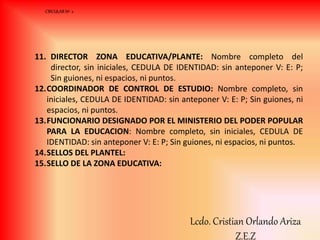 11. DIRECTOR ZONA EDUCATIVA/PLANTE: Nombre completo del
director, sin iniciales, CEDULA DE IDENTIDAD: sin anteponer V: E: P;
Sin guiones, ni espacios, ni puntos.
12.COORDINADOR DE CONTROL DE ESTUDIO: Nombre completo, sin
iniciales, CEDULA DE IDENTIDAD: sin anteponer V: E: P; Sin guiones, ni
espacios, ni puntos.
13.FUNCIONARIO DESIGNADO POR EL MINISTERIO DEL PODER POPULAR
PARA LA EDUCACION: Nombre completo, sin iniciales, CEDULA DE
IDENTIDAD: sin anteponer V: E: P; Sin guiones, ni espacios, ni puntos.
14.SELLOS DEL PLANTEL:
15.SELLO DE LA ZONA EDUCATIVA:
CIRCULAR Nº 2
Lcdo. Cristian Orlando Ariza
Z.E.Z
 