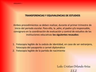TRANSFERENCIAS Y EQUIVALENCIAS DE ESTUDIOS
Ambos procedimientos se deben realizar, durante el primer trimestre de
inicio del periodo escolar. Para ello, la ,adre, el padre y/o responsable,
consignara en la coordinación de evaluación y control de estudios de las
instituciones educativas los siguientes recaudos:
1. Fotocopia legible de la cedula de identidad, en caso de ser extranjero,
fotocopia del pasaporte o carnet diplomático
2. Fotocopia legible de la partida de nacimiento
CIRCULAR Nº 2
Lcdo. Cristian Orlando Ariza
Z.E.Z
 