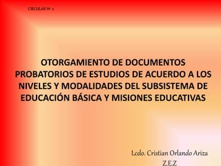 CIRCULAR Nº 2
OTORGAMIENTO DE DOCUMENTOS
PROBATORIOS DE ESTUDIOS DE ACUERDO A LOS
NIVELES Y MODALIDADES DEL SUBSISTEMA DE
EDUCACIÓN BÁSICA Y MISIONES EDUCATIVAS
Lcdo. Cristian Orlando Ariza
Z.E.Z
 