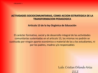 ACTIVIDADES SOCIOCOMUNITARIAS, COMO ACCION ESTRATEGICA DE LA
TRANSFORMACION PEDAGOGICA
Articulo 13 de la ley Orgánica de Educación
El carácter formativo, social y de desarrollo integral de las actividades
comunitarias sustentadas en el articulo 13, las mismas no podrán se
sustituida por ningún aporte económico o material de las y los estudiantes, ni
por los padres, madres y/o responsables
CIRCULAR Nº 2
Lcdo. Cristian Orlando Ariza
Z.E.Z
 
