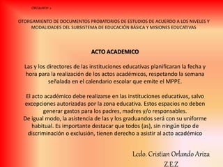 ACTO ACADEMICO
Las y los directores de las instituciones educativas planificaran la fecha y
hora para la realización de los actos académicos, respetando la semana
señalada en el calendario escolar que emite el MPPE.
El acto académico debe realizarse en las instituciones educativas, salvo
excepciones autorizadas por la zona educativa. Estos espacios no deben
generar gastos para los padres, madres y/o responsables.
De igual modo, la asistencia de las y los graduandos será con su uniforme
habitual. Es importante destacar que todos (as), sin ningún tipo de
discriminación o exclusión, tienen derecho a asistir al acto académico
CIRCULAR Nº 2
OTORGAMIENTO DE DOCUMENTOS PROBATORIOS DE ESTUDIOS DE ACUERDO A LOS NIVELES Y
MODALIDADES DEL SUBSISTEMA DE EDUCACIÓN BÁSICA Y MISIONES EDUCATIVAS
Lcdo. Cristian Orlando Ariza
Z.E.Z
 