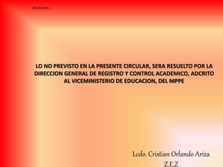 LO NO PREVISTO EN LA PRESENTE CIRCULAR, SERA RESUELTO POR LA
DIRECCION GENERAL DE REGISTRO Y CONTROL ACADEMICO, ADCRITO
AL VICEMINISTERIO DE EDUCACION, DEL MPPE
CIRCULAR Nº 2
Lcdo. Cristian Orlando Ariza
Z.E.Z
 