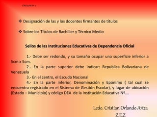  Designación de las y los docentes firmantes de títulos
 Sobre los Títulos de Bachiller y Técnico Medio
Sellos de las Instituciones Educativas de Dependencia Oficial
1.- Debe ser redondo, y su tamaño ocupar una superficie inferior a
5cm x 5cm.
2.- En la parte superior debe indicar: Republica Bolivariana de
Venezuela
3.- En el centro, el Escudo Nacional
4.- En la parte inferior, Denominación y Epónimo ( tal cual se
encuentra registrado en el Sistema de Gestión Escolar), y lugar de ubicación
(Estado – Municipio) y código DEA de la Institución Educativa Nº….
CIRCULAR Nº 2
Lcdo. Cristian Orlando Ariza
Z.E.Z
 