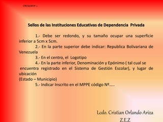 Sellos de las Instituciones Educativas de Dependencia Privada
1.- Debe ser redondo, y su tamaño ocupar una superficie
inferior a 5cm x 5cm.
2.- En la parte superior debe indicar: Republica Bolivariana de
Venezuela
3.- En el centro, el Logotipo
4.- En la parte inferior, Denominación y Epónimo ( tal cual se
encuentra registrado en el Sistema de Gestión Escolar), y lugar de
ubicación
(Estado – Municipio)
5.- Indicar Inscrito en el MPPE código Nº…..
CIRCULAR Nº 2
Lcdo. Cristian Orlando Ariza
Z.E.Z
 