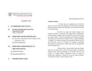 Circular Nº 1 /16
I. AUTORIDADES EDUCATIVAS
II. 25 Años de la Dirección General de
Educación Privada
Logo y explicación
III. DIMENSIÓN SOCIOCOMUNITARIA:
a) Prevención e información sobre el Dengue, Fiebre
Chikunguya y Zika.
b) KiVa Internacional.
IV. DIMENSIÓN ADMINISTRATIVA Y
ORGANIZACIONAL
a) Secretaría Técnica.
b) Agregar algo del LUA.
V. INFORMACIÓN VARIA
Salta, 08 de febrero de 2016.
Estimados Colegas:
Un año nuevo nos sorprende con el inicio de
clases muy cerca de nuestras agendas. Es mi deseo que el merecido
descanso que tuvimos haya sido reparador y nos encuentre renovados
con mucha energía.
Este 2016 nos espera con mucho trabajo, como
siempre nos pasa a los docentes, que seguramente lo abordaremos
con entusiasmo y la pasión que nos caracteriza, sea cual sea el rol que
nos toque cumplir. Como les comentamos en la última circular del
año pasado, este año la D.G.E.P cumple 25 años y estamos decididos
a festejarlo con muchas acciones que realizaremos durante todo el
año. Para ello, como ya lo hicimos, los invitamos a participar
activamente con sus docentes y alumnos que serán los protagonistas
de estas celebraciones.
Nuestros niños y jóvenes deben sentir que forman
parte de esta historia, pero ¿Cómo hacer para lograr un auténtico
encuentro entre nuestros estudiantes y esta historia que nos toca
contar? La escuela deberá considerarse como un lugar de
producciones originales y variadas en las que los sujetos escolares,
como agentes sociales, ocupen un lugar central.
 