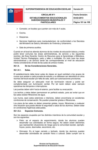 SUPERINTENDENCIA DE EDUCACIÓN ESCOLAR                        Versión:01

                                 CIRCULAR N°1                              Fecha Emisión:
                   ESTABLECIMIENTOS EDUCACIONALES                          04-02-2013
                    SUBVENCIONADOS MUNICIPALES Y
                            PARTICULARES                                   Página 101 de 109


    Comedor, en locales que cuenten con más de 4 aulas.

    Cocina.

    Despensa.

    Servicios higiénicos para manipulador(es), de conformidad a los Decretos
     del Ministerio de Salud y Ministerio de Vivienda y Urbanismo.

    Sala de primeros auxilios.

Cuando en el local se atienda alumnos de los niveles de educación básica y media
podrá tener comunes las áreas administrativas, de servicio y los siguientes
recintos: del Área Docente: Centro de Recursos para el Aprendizaje o Biblioteca,
Unidad Técnico Pedagógica, patio y taller o multitaller. En todo caso las áreas
administrativas y de servicio serán las correspondientes al nivel de educación
media considerando el total de las aulas de ambos niveles.
36.1.5.      De las Consideraciones Generales.

36.1.5.1.    Salas.

El establecimiento debe tener aulas de clases en igual cantidad a los grupos de
cursos que asistan a cada jornada de estudio y no debiesen ser atendidos en otros
recintos del local escolar por falta de sala, salvo por autorizaciones provisorias.
Se debe asegurar un adecuado nivel de iluminación natural y podrá ser
complementada con iluminación cenital. Por tal razón deben estar siempre
operativas las lámparas e interruptores.
Las puertas deben abrir hacia el exterior, para facilitar su evacuación.
Los techos y cielos deben permanecer en perfecto estado, para así evitar que en
las salas existan filtraciones de agua.
Los muros, sean estos exteriores o interiores, deben encontrarse en excelentes
condiciones de conservación. No pueden presentar grietas o filtraciones.
Los pisos de las salas no deben presentar grietas, hoyos, filtraciones o cualquier
otra situación que pueda afectar la seguridad o salud de los alumnos. Deben estar
en condiciones higiénicas adecuadas.
36.1.5.2.    Espacios Comunes.

Son los espacios ocupados por los distintos miembros de la comunidad escolar y
son los siguientes:
    Patio: es el espacio de esparcimiento, donde los alumnos pueden
     desarrollar sus actividades en forma segura. No deben existir elementos
     que representen situaciones de riesgo para la comunidad escolar, ejemplo:
     hoyos, pozos, desniveles, escombros, etc.

    Gimnasio: Es el lugar cerrado y techado, donde los alumnos puedan
     desarrollar actividades de carácter físico o cultural. Debe cumplir con lo




                               División de Fiscalización
                        Superintendencia de Educación Escolar
 