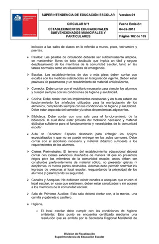 SUPERINTENDENCIA DE EDUCACIÓN ESCOLAR                 Versión:01

                            CIRCULAR N°1                        Fecha Emisión:
               ESTABLECIMIENTOS EDUCACIONALES                   04-02-2013
                SUBVENCIONADOS MUNICIPALES Y
                        PARTICULARES                            Página 102 de 109


   indicado a las salas de clases en lo referido a muros, pisos, techumbre y
   puertas.

 Pasillos: Los pasillos de circulación deberán ser suficientemente amplios,
  se mantendrán libres de todo obstáculo que impida un fácil y seguro
  desplazamiento de los miembros de la comunidad escolar, tanto en las
  tareas normales como en situaciones de emergencia.

 Escalas: Los establecimientos de dos o más pisos deben contar con
  escalas con las medidas establecidas en la legislación vigente. Deben estar
  provistas de pasamanos y un recubrimiento de material antideslizante.

 Comedor: Debe contar con el mobiliario necesario para atender los alumnos
  y cumplir siempre con las condiciones de higiene y salubridad.

 Cocina: Debe contar con los implementos necesarios y en buen estado de
  funcionamiento loa artefactos utilizados para la manipulación de los
  alimentos, cumpliendo siempre con las condiciones de higiene y salubridad.
  Debe estar separada del comedor y/u otras dependencias adyacentes.

 Biblioteca: Debe contar con una sala para el funcionamiento de la
  biblioteca, la cual debe estar provista del mobiliario necesario y material
  didáctico suficiente para el funcionamiento y necesidades de la comunidad
  escolar.

 Aula de Recursos: Espacio destinado para entregar los apoyos
  especializados y que no se puede entregar en las aulas comunes. Debe
  contar con el mobiliario necesario y material didáctico suficiente a los
  requerimientos de los alumnos.

 Cierres Perimetrales: El terreno del establecimiento educacional deberá
  contar con cierres exteriores diseñados de manera tal que no presenten
  riegos para los miembros de la comunidad escolar, estos deben ser
  construidos preferentemente de material sólido, no presentar grietas ni
  desplomos, ni menos partes destruidas. Además debe permitir controlar los
  ingresos de personas al local escolar, resguardando la privacidad de los
  alumnos y garantizando su seguridad.

 Canales y Acequias: No debiesen existir canales o acequias que crucen el
  local escolar, en caso que existiesen, deben estar canalizados y sin acceso
  a los miembros de la comunidad escolar.

 Sala de Primeros Auxilios: Esta sala deberá contar con, a lo menos, una
  camilla y gabinete o casillero.

 Higiene.

      o El local escolar debe cumplir con las condiciones de higiene
        ambiental. Este punto se encuentra certificado mediante una
        resolución que es emitida por la Secretaria Regional Ministerial de




                          División de Fiscalización
                   Superintendencia de Educación Escolar
 