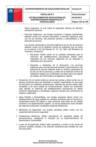 SUPERINTENDENCIA DE EDUCACIÓN ESCOLAR                   Versión:01

                            CIRCULAR N°1                          Fecha Emisión:
                ESTABLECIMIENTOS EDUCACIONALES                    04-02-2013
                 SUBVENCIONADOS MUNICIPALES Y
                         PARTICULARES                             Página 103 de 109


         Salud respectiva, la cual indica la capacidad máxima de atención
         sanitaria de alumnos.

      o Servicios Higiénicos: Los locales escolares y hogares estudiantiles
        deberán contar con recintos destinados a servicios higiénicos para
        uso de los alumnos, del personal docente y administrativo y del
        personal de servicio.

         Los recintos destinados a servicios higiénicos de uso de los alumnos
         deberán contar con la dotación mínima de artefactos que se indica
         en el artículo 4.5.8 del Decreto N° 47, de 1992, del Ministerio de
         Vivienda y Urbanismo.
               Alumnado: Deben existir en la cantidad suficientes para la
                matrícula del establecimiento educacional. Deben estar
                separados de los servicios higiénicos de los docentes y
                asistentes de la educación.

               Docentes y Asistentes de la Educación: Los servicios
                higiénicos para uso del personal docente y administrativo y del
                personal de servicio deberán estar en recintos separados de
                los de uso de los alumnos y contar con la dotación mínima de
                artefactos exigidos por el Ministerio de Salud para los lugares
                de trabajo, de conformidad a la legislación vigente.

 Camarines: Es el recinto donde se ubican las duchas y debe contar con el
  espacio suficiente para ser destinado a vestidor, disponiendo en ese lugar
  de percheros y/o casilleros guardarropas. Además las duchas deben estar
  completas y en buen estado de funcionamientos. Deben ser suficientes
  para atender la matrícula del establecimiento educacional se deben
  mantener higienizados y sanitizados, logrando siempre las condiciones de
  higiene y salubridad.

 Agua Potable y Alcantarillado: Los locales escolares deben contar con
  abastecimiento de agua potable en cantidad suficiente para el consumo y
  necesidades básica de higiene y aseo personal, esta debe ser de calidad
  conforme a la reglamentación vigente. La red de distribución como también
  las redes de evacuación no deberán presentar filtraciones.

 Elementos de Seguridad: Los locales escolares deben contar con los
  siguientes elementos de seguridad:

 Instalaciones Eléctricas: Deben permanecer en excelente estado de
  funcionamiento, respetando lo indicado por la Superintendencia de
  Electricidad y Combustible.

 Luces de Emergencias: Deben estar operativas y existir en las zonas de
  accesos, pasillos, escalas y los sectores necesarios para señalar las vías
  de evacuación.




                          División de Fiscalización
                   Superintendencia de Educación Escolar
 