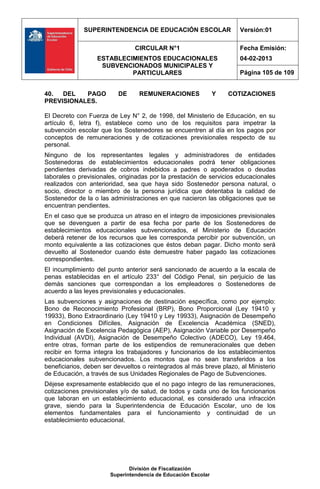 SUPERINTENDENCIA DE EDUCACIÓN ESCOLAR                   Versión:01

                                CIRCULAR N°1                          Fecha Emisión:
                  ESTABLECIMIENTOS EDUCACIONALES                      04-02-2013
                   SUBVENCIONADOS MUNICIPALES Y
                           PARTICULARES                               Página 105 de 109


40.  DEL   PAGO           DE      REMUNERACIONES               Y   COTIZACIONES
PREVISIONALES.

El Decreto con Fuerza de Ley N° 2, de 1998, del Ministerio de Educación, en su
artículo 6, letra f), establece como uno de los requisitos para impetrar la
subvención escolar que los Sostenedores se encuentren al día en los pagos por
conceptos de remuneraciones y de cotizaciones previsionales respecto de su
personal.
Ninguno de los representantes legales y administradores de entidades
Sostenedoras de establecimientos educacionales podrá tener obligaciones
pendientes derivadas de cobros indebidos a padres o apoderados o deudas
laborales o previsionales, originadas por la prestación de servicios educacionales
realizados con anterioridad, sea que haya sido Sostenedor persona natural, o
socio, director o miembro de la persona jurídica que detentaba la calidad de
Sostenedor de la o las administraciones en que nacieron las obligaciones que se
encuentran pendientes.
En el caso que se produzca un atraso en el integro de imposiciones previsionales
que se devenguen a partir de esa fecha por parte de los Sostenedores de
establecimientos educacionales subvencionados, el Ministerio de Educación
deberá retener de los recursos que les corresponda percibir por subvención, un
monto equivalente a las cotizaciones que éstos deban pagar. Dicho monto será
devuelto al Sostenedor cuando éste demuestre haber pagado las cotizaciones
correspondientes.
El incumplimiento del punto anterior será sancionado de acuerdo a la escala de
penas establecidas en el artículo 233° del Código Penal, sin perjuicio de las
demás sanciones que correspondan a los empleadores o Sostenedores de
acuerdo a las leyes previsionales y educacionales.
Las subvenciones y asignaciones de destinación específica, como por ejemplo:
Bono de Reconocimiento Profesional (BRP), Bono Proporcional (Ley 19410 y
19933), Bono Extraordinario (Ley 19410 y Ley 19933), Asignación de Desempeño
en Condiciones Difíciles, Asignación de Excelencia Académica (SNED),
Asignación de Excelencia Pedagógica (AEP), Asignación Variable por Desempeño
Individual (AVDI), Asignación de Desempeño Colectivo (ADECO), Ley 19.464,
entre otras, forman parte de los estipendios de remuneracionales que deben
recibir en forma integra los trabajadores y funcionarios de los establecimientos
educacionales subvencionados. Los montos que no sean transferidos a los
beneficiarios, deben ser devueltos o reintegrados al más breve plazo, al Ministerio
de Educación, a través de sus Unidades Regionales de Pago de Subvenciones.
Déjese expresamente establecido que el no pago integro de las remuneraciones,
cotizaciones previsionales y/o de salud, de todos y cada uno de los funcionarios
que laboran en un establecimiento educacional, es considerado una infracción
grave, siendo para la Superintendencia de Educación Escolar, uno de los
elementos fundamentales para el funcionamiento y continuidad de un
establecimiento educacional.




                              División de Fiscalización
                       Superintendencia de Educación Escolar
 