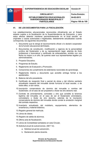 SUPERINTENDENCIA DE EDUCACIÓN ESCOLAR                   Versión:01

                                    CIRCULAR N°1                         Fecha Emisión:
                      ESTABLECIMIENTOS EDUCACIONALES                     04-02-2013
                       SUBVENCIONADOS MUNICIPALES Y
                               PARTICULARES                              Página 106 de 109


41.      DE LOS DOCUMENTOS PARA LA FISCALIZACIÓN.

Los establecimientos educacionales reconocidos oficialmente por el Estado
estarán sujetos a la fiscalización de la Superintendencia de Educación, y para
estos efectos deberán mantener permanentemente en el local escolar, en
originales o copias autorizadas o legalizadas, debidamente actualizadas cuando
corresponda, los siguientes documentos:
      1. Documento que le otorgó el reconocimiento oficial o lo declaró cooperador
         de la función educacional del Estado.
      2. Documentos de constitución, modificación y vigencia de la personalidad
         jurídica del Sostenedor y de su representación legal, además de título
         profesional o licenciatura y certificado de antecedentes, emitido con una
         fecha no mayor a un año, de quienes sean sus representantes legales y/o
         administradores.
      3. Proyecto Educativo.
      4. Programas de Estudio.
      5. Reglamento de Evaluación y Promoción.
      6. Compromiso de cumplimiento de estándares nacionales de aprendizaje.
      7. Reglamento Interno y documento que acredite entrega formal a los
         apoderados.
      8. Balance del año precedente.
      9. Certificado de recepción final o parcial de obras y del informe sanitario
         actualizado respecto del inmueble donde funciona el local escolar, o de
         todos ellos, si son varios.
      10. Inscripción conservatoria de dominio del inmueble a nombre del
          Sostenedor, en el caso de ser propietario o titular de otro derecho real.
      11. Contrato de arrendamiento, comodato u otro que acredite la tenencia
          legítima del inmueble, en el caso de ser el Sostenedor arrendatario,
          comodatario o titular de otro derecho, además de la inscripción
          conservatoria de dominio del inmueble donde conste la anotación marginal
          del contrato respectivo.
      12. Inventario actualizado del mobiliario,       equipamiento,   elementos   de
          enseñanza y material didáctico.
      13. Registro general de matrícula.
      14. Libros de clases.
      15. Registro de salida de alumnos.
      16. Última acta de fiscalización.
      17. Libros de Contabilidad señalados en esta Circular.
      18. Solicitud anual de subvenciones. (SET 12).
             a. Solicitud anual de subvención.
             b. Declaración planta docente.


                                  División de Fiscalización
                           Superintendencia de Educación Escolar
 