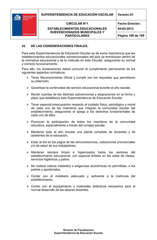 SUPERINTENDENCIA DE EDUCACIÓN ESCOLAR                   Versión:01

                                   CIRCULAR N°1                         Fecha Emisión:
                     ESTABLECIMIENTOS EDUCACIONALES                     04-02-2013
                      SUBVENCIONADOS MUNICIPALES Y
                              PARTICULARES                              Página 108 de 109


43.      DE LAS CONSIDERACIONES FINALES.

Para esta Superintendencia de Educación Escolar es de suma importancia que los
establecimientos educacionales subvencionados del país se enmarquen dentro de
la normativa educacional y de lo instruido en esta Circular, asegurando su normal
y correcto funcionamiento.
Para ello, los Sostenedores deben procurar el cumplimiento permanente de los
siguientes aspectos normativos:
       Tener Reconocimiento Oficial y cumplir con los requisitos que permitieron
        su obtención.

       Garantizar la continuidad del servicio educacional durante el año escolar.

       Rendir cuentas de las distintas subvenciones y asignaciones en la forma y
        plazo que establezca esta Superintendencia de Educación Escolar.

       Tener especial preocupación respecto al cuidado físico, psicológico y moral
        de cada uno de los miembros que integran la comunidad escolar del
        establecimiento, asegurando el apego a los derechos fundamentales de
        cada uno de ellos.

       Promover la participación de todos los miembros de la comunidad
        educativa, especialmente a través del consejo escolar.

       Mantener todo el año escolar una planta completa de docentes y de
        asistentes de la educación.

       Estar al día en los pagos de las remuneraciones, cotizaciones previsionales
        y/o de salud de sus trabajadores.

       Mantener siempre limpio e higienizados todos los sectores del
        establecimiento educacional, con especial énfasis en las salas de clases,
        servicios higiénicos y patios.

       No realizar cobros indebidos o exigencias económicas no permitidas, a los
        padres y apoderados.

       Contar con el mobiliario adecuado y suficiente a la matrícula del
        establecimiento.

       Contar con el equipamiento y materiales didácticos necesarios para el
        normal desarrollo de las labores docentes.




                                 División de Fiscalización
                          Superintendencia de Educación Escolar
 