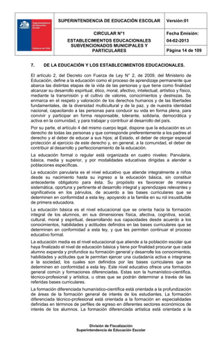 SUPERINTENDENCIA DE EDUCACIÓN ESCOLAR                        Versión:01

                                   CIRCULAR N°1                             Fecha Emisión:
                    ESTABLECIMIENTOS EDUCACIONALES                          04-02-2013
                     SUBVENCIONADOS MUNICIPALES Y
                             PARTICULARES                                   Página 14 de 109


7.     DE LA EDUCACIÓN Y LOS ESTABLECIMIENTOS EDUCACIONALES.

El artículo 2, del Decreto con Fuerza de Ley N° 2, de 2009, del Ministerio de
Educación, define a la educación como el proceso de aprendizaje permanente que
abarca las distintas etapas de la vida de las personas y que tiene como finalidad
alcanzar su desarrollo espiritual, ético, moral, afectivo, intelectual, artístico y físico,
mediante la transmisión y el cultivo de valores, conocimientos y destrezas. Se
enmarca en el respeto y valoración de los derechos humanos y de las libertades
fundamentales, de la diversidad multicultural y de la paz, y de nuestra identidad
nacional, capacitando a las personas para conducir su vida en forma plena, para
convivir y participar en forma responsable, tolerante, solidaria, democrática y
activa en la comunidad, y para trabajar y contribuir al desarrollo del país.
Por su parte, el artículo 4 del mismo cuerpo legal, dispone que la educación es un
derecho de todas las personas y que corresponde preferentemente a los padres el
derecho y el deber de educar a sus hijos; al Estado, el deber de otorgar especial
protección al ejercicio de este derecho y, en general, a la comunidad, el deber de
contribuir al desarrollo y perfeccionamiento de la educación.
La educación formal o regular está organizada en cuatro niveles: Parvularia,
básica, media y superior, y por modalidades educativas dirigidas a atender a
poblaciones específicas.
La educación parvularia es el nivel educativo que atiende integralmente a niños
desde su nacimiento hasta su ingreso a la educación básica, sin constituir
antecedente obligatorio para ésta. Su propósito es favorecer de manera
sistemática, oportuna y pertinente el desarrollo integral y aprendizajes relevantes y
significativos en los párvulos, de acuerdo a las bases curriculares que se
determinen en conformidad a esta ley, apoyando a la familia en su rol insustituible
de primera educadora.
La educación básica es el nivel educacional que se orienta hacia la formación
integral de los alumnos, en sus dimensiones física, afectiva, cognitiva, social,
cultural, moral y espiritual, desarrollando sus capacidades desde acuerdo a los
conocimientos, habilidades y actitudes definidos en las bases curriculares que se
determinen en conformidad a esta ley, y que les permiten continuar el proceso
educativo formal.
La educación media es el nivel educacional que atiende a la población escolar que
haya finalizado el nivel de educación básica y tiene por finalidad procurar que cada
alumno expanda y profundice su formación general y desarrolle los conocimientos,
habilidades y actitudes que le permitan ejercer una ciudadanía activa e integrarse
a la sociedad, los cuales son definidos por las bases curriculares que se
determinen en conformidad a esta ley. Este nivel educativo ofrece una formación
general común y formaciones diferenciadas. Estas son la humanístico-científica,
técnico-profesional y artística, u otras que se podrán determinar a través de las
referidas bases curriculares.
La formación diferenciada humanístico-científica está orientada a la profundización
de áreas de la formación general de interés de los estudiantes. La formación
diferenciada técnico-profesional está orientada a la formación en especialidades
definidas en términos de perfiles de egreso en diferentes sectores económicos de
interés de los alumnos. La formación diferenciada artística está orientada a la


                                División de Fiscalización
                         Superintendencia de Educación Escolar
 