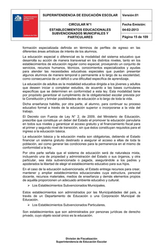 SUPERINTENDENCIA DE EDUCACIÓN ESCOLAR                    Versión:01

                                 CIRCULAR N°1                          Fecha Emisión:
                   ESTABLECIMIENTOS EDUCACIONALES                      04-02-2013
                    SUBVENCIONADOS MUNICIPALES Y
                            PARTICULARES                               Página 15 de 109


formación especializada definida en términos de perfiles de egreso en las
diferentes áreas artísticas de interés de los alumnos.
La educación especial o diferencial es la modalidad del sistema educativo que
desarrolla su acción de manera transversal en los distintos niveles, tanto en los
establecimientos de educación regular como especial, proveyendo un conjunto de
servicios, recursos humanos, técnicos, conocimientos especializados y ayudas
para atender las necesidades educativas especiales que puedan presentar
algunos alumnos de manera temporal o permanente a lo largo de su escolaridad,
como consecuencia de un déficit o una dificultad específica de aprendizaje.
La educación de adultos es la modalidad educativa dirigida a los jóvenes y adultos
que deseen iniciar o completar estudios, de acuerdo a las bases curriculares
específicas que se determinen en conformidad a esta ley. Esta modalidad tiene
por propósito garantizar el cumplimiento de la obligatoriedad escolar prevista por
la Constitución y brindar posibilidades de educación a lo largo de toda la vida.
Dicha enseñanza habilita, por otra parte, al alumno, para continuar su proceso
educativo formal a través de la educación superior o incorporarse a la vida del
trabajo.
El Decreto con Fuerza de Ley N° 2, de 2009, del Ministerio de Educación,
prescribe que constituye un deber del Estado el promover la educación parvularia
en todos sus niveles y garantizar el acceso gratuito y el financiamiento fiscal para
el primer y segundo nivel de transición, sin que éstos constituyan requisitos para el
ingreso a la educación básica.
La educación básica y la educación media son obligatorias, debiendo el Estado
financiar un sistema gratuito destinado a asegurar el acceso a ellas de toda la
población, así como generar las condiciones para la permanencia en el mismo de
conformidad a la ley.
Por otra parte señala que el sistema de educación será de naturaleza mixta,
incluyendo una de propiedad y administración del Estado o sus órganos, y otra
particular, sea ésta subvencionada o pagada, asegurándole a los padres y
apoderados la libertad de elegir el establecimiento educativo para sus hijos.
En el caso de la educación subvencionada, el Estado entrega recursos para crear,
mantener y ampliar establecimientos educacionales cuya estructura, personal
docente, recursos materiales, medios de enseñanza y demás elementos propios
de aquélla proporcionen un adecuado ambiente educativo y cultural.
    Los Establecimientos Subvencionados Municipales.

Estos establecimientos son administrados por las Municipalidades del país, a
través de un Departamento de Educación o una Corporación Municipal de
Educación.
    Los Establecimientos Subvencionados Particulares.

Son establecimientos que son administrados por personas jurídicas de derecho
privado, cuyo objeto social único es la educación.




                               División de Fiscalización
                        Superintendencia de Educación Escolar
 