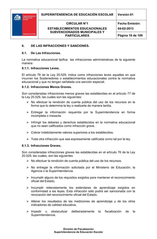 SUPERINTENDENCIA DE EDUCACIÓN ESCOLAR                      Versión:01

                                 CIRCULAR N°1                             Fecha Emisión:
                    ESTABLECIMIENTOS EDUCACIONALES                        04-02-2013
                     SUBVENCIONADOS MUNICIPALES Y
                             PARTICULARES                                 Página 16 de 109


8.      DE LAS INFRACCIONES Y SANCIONES.

8.1.    De Las Infracciones.

La normativa educacional tipifica las infracciones administrativas de la siguiente
manera:
8.1.1. Infracciones Leves.

El artículo 78 de la Ley 20.529, indica como infracciones leves aquellas en que
incurran los Sostenedores o establecimientos educacionales contra la normativa
educacional y que no tengan señalada una sanción especial.
8.1.2. Infracciones Menos Graves.

Son consideradas infracciones menos graves las establecidas en el artículo 77 de
la Ley 20.529, las cuales son las siguientes:
      No efectuar la rendición de cuenta pública del uso de los recursos en la
       forma que lo determina la ley o realizarla de manera tardía.

      Entregar la información requerida por la Superintendencia en forma
       incompleta o inexacta.

      Infringir los deberes y derechos establecidos en la normativa educacional
       que no sean calificados como infracción grave.

      Cobrar indebidamente valores superiores a los establecidos.

      Toda otra infracción que sea expresamente calificada como tal por la ley.

8.1.3. Infracciones Graves.

Son consideradas infracciones graves las establecidas en el artículo 76 de la Ley
20.529, las cuales, son las siguientes
      No efectuar la rendición de cuenta pública del uso de los recursos.

      No entregar la información solicitada por el Ministerio de Educación, la
       Agencia o la Superintendencia.

      Incumplir alguno de los requisitos exigidos para mantener el reconocimiento
       oficial del Estado.

      Incumplir reiteradamente los estándares de aprendizaje exigidos en
       conformidad a las leyes. Esta infracción sólo podrá ser sancionada con la
       revocación del reconocimiento oficial del Estado.

      Alterar los resultados de las mediciones de aprendizaje y de los otros
       indicadores de calidad educativa.

      Impedir u obstaculizar        deliberadamente     la     fiscalización   de   la
       Superintendencia.



                               División de Fiscalización
                        Superintendencia de Educación Escolar
 
