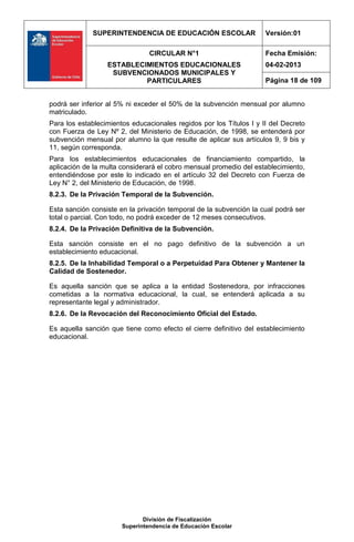 SUPERINTENDENCIA DE EDUCACIÓN ESCOLAR                   Versión:01

                                CIRCULAR N°1                         Fecha Emisión:
                  ESTABLECIMIENTOS EDUCACIONALES                     04-02-2013
                   SUBVENCIONADOS MUNICIPALES Y
                           PARTICULARES                              Página 18 de 109


podrá ser inferior al 5% ni exceder el 50% de la subvención mensual por alumno
matriculado.
Para los establecimientos educacionales regidos por los Títulos I y II del Decreto
con Fuerza de Ley Nº 2, del Ministerio de Educación, de 1998, se entenderá por
subvención mensual por alumno la que resulte de aplicar sus artículos 9, 9 bis y
11, según corresponda.
Para los establecimientos educacionales de financiamiento compartido, la
aplicación de la multa considerará el cobro mensual promedio del establecimiento,
entendiéndose por este lo indicado en el artículo 32 del Decreto con Fuerza de
Ley N° 2, del Ministerio de Educación, de 1998.
8.2.3. De la Privación Temporal de la Subvención.

Esta sanción consiste en la privación temporal de la subvención la cual podrá ser
total o parcial. Con todo, no podrá exceder de 12 meses consecutivos.
8.2.4. De la Privación Definitiva de la Subvención.

Esta sanción consiste en el no pago definitivo de la subvención a un
establecimiento educacional.
8.2.5. De la Inhabilidad Temporal o a Perpetuidad Para Obtener y Mantener la
Calidad de Sostenedor.

Es aquella sanción que se aplica a la entidad Sostenedora, por infracciones
cometidas a la normativa educacional, la cual, se entenderá aplicada a su
representante legal y administrador.
8.2.6. De la Revocación del Reconocimiento Oficial del Estado.

Es aquella sanción que tiene como efecto el cierre definitivo del establecimiento
educacional.




                              División de Fiscalización
                       Superintendencia de Educación Escolar
 