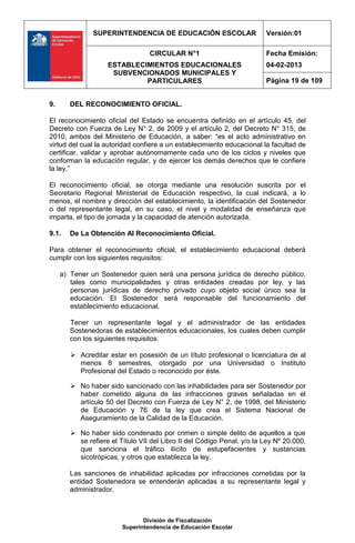 SUPERINTENDENCIA DE EDUCACIÓN ESCOLAR                     Versión:01

                                  CIRCULAR N°1                           Fecha Emisión:
                    ESTABLECIMIENTOS EDUCACIONALES                       04-02-2013
                     SUBVENCIONADOS MUNICIPALES Y
                             PARTICULARES                                Página 19 de 109


9.      DEL RECONOCIMIENTO OFICIAL.

El reconocimiento oficial del Estado se encuentra definido en el artículo 45, del
Decreto con Fuerza de Ley N° 2, de 2009 y el artículo 2, del Decreto N° 315, de
2010, ambos del Ministerio de Educación, a saber: “es el acto administrativo en
virtud del cual la autoridad confiere a un establecimiento educacional la facultad de
certificar, validar y aprobar autónomamente cada uno de los ciclos y niveles que
conforman la educación regular, y de ejercer los demás derechos que le confiere
la ley.”

El reconocimiento oficial, se otorga mediante una resolución suscrita por el
Secretario Regional Ministerial de Educación respectivo, la cual indicará, a lo
menos, el nombre y dirección del establecimiento, la identificación del Sostenedor
o del representante legal, en su caso, el nivel y modalidad de enseñanza que
imparta, el tipo de jornada y la capacidad de atención autorizada.

9.1.    De La Obtención Al Reconocimiento Oficial.

Para obtener el reconocimiento oficial, el establecimiento educacional deberá
cumplir con los siguientes requisitos:

     a) Tener un Sostenedor quien será una persona jurídica de derecho público,
        tales como municipalidades y otras entidades creadas por ley, y las
        personas jurídicas de derecho privado cuyo objeto social único sea la
        educación. El Sostenedor será responsable del funcionamiento del
        establecimiento educacional.

        Tener un representante legal y el administrador de las entidades
        Sostenedoras de establecimientos educacionales, los cuales deben cumplir
        con los siguientes requisitos:

         Acreditar estar en posesión de un título profesional o licenciatura de al
          menos 8 semestres, otorgado por una Universidad o Instituto
          Profesional del Estado o reconocido por éste.

         No haber sido sancionado con las inhabilidades para ser Sostenedor por
          haber cometido alguna de las infracciones graves señaladas en el
          artículo 50 del Decreto con Fuerza de Ley N° 2, de 1998, del Ministerio
          de Educación y 76 de la ley que crea el Sistema Nacional de
          Aseguramiento de la Calidad de la Educación.

         No haber sido condenado por crimen o simple delito de aquellos a que
          se refiere el Título VII del Libro II del Código Penal, y/o la Ley Nº 20.000,
          que sanciona el tráfico ilícito de estupefacientes y sustancias
          sicotrópicas, y otros que establezca la ley.

        Las sanciones de inhabilidad aplicadas por infracciones cometidas por la
        entidad Sostenedora se entenderán aplicadas a su representante legal y
        administrador.



                                División de Fiscalización
                         Superintendencia de Educación Escolar
 