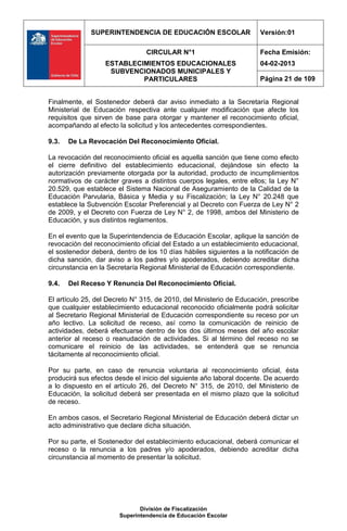 SUPERINTENDENCIA DE EDUCACIÓN ESCOLAR                   Versión:01

                                CIRCULAR N°1                          Fecha Emisión:
                  ESTABLECIMIENTOS EDUCACIONALES                      04-02-2013
                   SUBVENCIONADOS MUNICIPALES Y
                           PARTICULARES                               Página 21 de 109


Finalmente, el Sostenedor deberá dar aviso inmediato a la Secretaría Regional
Ministerial de Educación respectiva ante cualquier modificación que afecte los
requisitos que sirven de base para otorgar y mantener el reconocimiento oficial,
acompañando al efecto la solicitud y los antecedentes correspondientes.

9.3.   De La Revocación Del Reconocimiento Oficial.

La revocación del reconocimiento oficial es aquella sanción que tiene como efecto
el cierre definitivo del establecimiento educacional, dejándose sin efecto la
autorización previamente otorgada por la autoridad, producto de incumplimientos
normativos de carácter graves a distintos cuerpos legales, entre ellos; la Ley N°
20.529, que establece el Sistema Nacional de Aseguramiento de la Calidad de la
Educación Parvularia, Básica y Media y su Fiscalización; la Ley N° 20.248 que
establece la Subvención Escolar Preferencial y al Decreto con Fuerza de Ley N° 2
de 2009, y el Decreto con Fuerza de Ley N° 2, de 1998, ambos del Ministerio de
Educación, y sus distintos reglamentos.

En el evento que la Superintendencia de Educación Escolar, aplique la sanción de
revocación del reconocimiento oficial del Estado a un establecimiento educacional,
el sostenedor deberá, dentro de los 10 días hábiles siguientes a la notificación de
dicha sanción, dar aviso a los padres y/o apoderados, debiendo acreditar dicha
circunstancia en la Secretaría Regional Ministerial de Educación correspondiente.

9.4.   Del Receso Y Renuncia Del Reconocimiento Oficial.

El artículo 25, del Decreto N° 315, de 2010, del Ministerio de Educación, prescribe
que cualquier establecimiento educacional reconocido oficialmente podrá solicitar
al Secretario Regional Ministerial de Educación correspondiente su receso por un
año lectivo. La solicitud de receso, así como la comunicación de reinicio de
actividades, deberá efectuarse dentro de los dos últimos meses del año escolar
anterior al receso o reanudación de actividades. Si al término del receso no se
comunicare el reinicio de las actividades, se entenderá que se renuncia
tácitamente al reconocimiento oficial.

Por su parte, en caso de renuncia voluntaria al reconocimiento oficial, ésta
producirá sus efectos desde el inicio del siguiente año laboral docente. De acuerdo
a lo dispuesto en el artículo 26, del Decreto N° 315, de 2010, del Ministerio de
Educación, la solicitud deberá ser presentada en el mismo plazo que la solicitud
de receso.

En ambos casos, el Secretario Regional Ministerial de Educación deberá dictar un
acto administrativo que declare dicha situación.

Por su parte, el Sostenedor del establecimiento educacional, deberá comunicar el
receso o la renuncia a los padres y/o apoderados, debiendo acreditar dicha
circunstancia al momento de presentar la solicitud.




                              División de Fiscalización
                       Superintendencia de Educación Escolar
 
