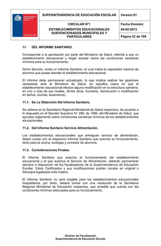 SUPERINTENDENCIA DE EDUCACIÓN ESCOLAR                   Versión:01

                                CIRCULAR N°1                          Fecha Emisión:
                  ESTABLECIMIENTOS EDUCACIONALES                      04-02-2013
                   SUBVENCIONADOS MUNICIPALES Y
                           PARTICULARES                               Página 23 de 109


11.   DEL INFORME SANITARIO.

Corresponde a la aprobación por parte del Ministerio de Salud, referida a que un
establecimiento educacional u hogar escolar reúne las condiciones sanitarias
mínimas para su funcionamiento.

Dicho Servicio, emite un Informe Sanitario, el cual indica la capacidad máxima de
alumnos que puede atender el establecimiento educacional.

El informe debe permanecer actualizado, lo que implica realizar las gestiones
necesarias ante el Ministerio de Salud, en aquellos casos en que el
establecimiento educacional efectúe alguna modificación en la estructura sanitaria,
en uno o más de sus niveles. (Entre otros: Aumento, disminución o modificación
en baños, duchas, lavamanos).

11.1. De La Obtención Del Informe Sanitario.

Se obtiene en la Secretaría Regional Ministerial de Salud respectiva, de acuerdo a
lo dispuesto en el Decreto Supremo N° 289, de 1989, del Ministerio de Salud, que
aprueba reglamento sobre condiciones sanitarias mínimas de los establecimientos
educacionales.

11.2. Del Informe Sanitario Servicio Alimentación.

Los establecimientos educacionales que entreguen servicio de alimentación,
deben contar con el respectivo Informe Sanitario que autorice su funcionamiento,
tanto para la cocina, bodegas y comedor de alumnos.

11.3. Consideraciones Finales.

El Informe Sanitario que autoriza el funcionamiento del establecimiento
educacional y el que autorice el Servicio de Alimentación, deberán permanecer
siempre a disposición de los fiscalizadores de la Superintendencia de Educación
Escolar. Estos Certificados y sus modificaciones podrán constar en original o
fotocopia legalizada ante notario.

El Informe Sanitario no será exigible para los establecimientos educacionales
hospitalarios, por tanto, deberá contar con una resolución de la Secretaría
Regional Ministerial de Educación respectiva, que acredite que cuenta con las
condiciones mínimas adecuadas para su funcionamiento.




                              División de Fiscalización
                       Superintendencia de Educación Escolar
 