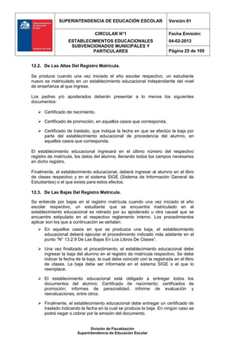 SUPERINTENDENCIA DE EDUCACIÓN ESCOLAR                     Versión:01

                                 CIRCULAR N°1                           Fecha Emisión:
                   ESTABLECIMIENTOS EDUCACIONALES                       04-02-2013
                    SUBVENCIONADOS MUNICIPALES Y
                            PARTICULARES                                Página 25 de 109


12.2. De Las Altas Del Registro Matrícula.

Se produce cuando una vez iniciado el año escolar respectivo, un estudiante
nuevo es matriculado en un establecimiento educacional independiente del nivel
de enseñanza al que ingrese.

Los padres y/o apoderados deberán presentar a lo menos los siguientes
documentos:

    Certificado de nacimiento.

    Certificado de promoción, en aquellos casos que corresponda.

    Certificado de traslado, que indique la fecha en que se efectúo la baja por
     parte del establecimiento educacional de procedencia del alumno, en
     aquellos casos que corresponda.

El establecimiento educacional ingresará en el último número del respectivo
registro de matrícula, los datos del alumno, llenando todos los campos necesarios
en dicho registro.

Finalmente, el establecimiento educacional, deberá ingresar al alumno en el libro
de clases respectivo y en el sistema SIGE (Sistema de Información General de
Estudiantes) o el que exista para estos efectos.

12.3. De Las Bajas Del Registro Matrícula.

Se entiende por bajas en el registro matrícula cuando una vez iniciado el año
escolar respectivo, un estudiante que se encuentra matriculado en el
establecimiento educacional es retirado por su apoderado u otra causal que se
encuentre estipulado en el respectivo reglamento interno. Los procedimientos
aplicar son los que a continuación se señalan:
    En aquellos casos en que se produzca una baja, el establecimiento
     educacional deberá ejecutar el procedimiento indicado más adelante en el
     punto “N° 13.2.9 De Las Bajas En Los Libros De Clases”.

    Una vez finalizado el procedimiento, el establecimiento educacional debe
     ingresar la baja del alumno en el registro de matrícula respectivo. Se debe
     indicar la fecha de la baja, la cual debe coincidir con la registrada en el libro
     de clases. La baja debe ser informada en el sistema SIGE o el que lo
     reemplace.

    El establecimiento educacional está obligado a entregar todos los
     documentos del alumno: Certificado de nacimiento; certificados de
     promoción; informes de personalidad; informe de evaluación y
     reevaluaciones, entre otros.

    Finalmente, el establecimiento educacional debe entregar un certificado de
     traslado indicando la fecha en la cual se produce la baja. En ningún caso se
     podrá negar o cobrar por la emisión del documento.


                               División de Fiscalización
                        Superintendencia de Educación Escolar
 