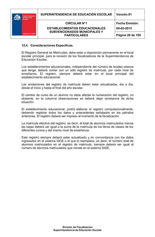 SUPERINTENDENCIA DE EDUCACIÓN ESCOLAR                    Versión:01

                                CIRCULAR N°1                           Fecha Emisión:
                   ESTABLECIMIENTOS EDUCACIONALES                      04-02-2013
                    SUBVENCIONADOS MUNICIPALES Y
                            PARTICULARES                               Página 26 de 109


12.4. Consideraciones Específicas.

El Registro General de Matrículas, debe estar a disposición permanente en el local
escolar principal, para la revisión de los fiscalizadores de la Superintendencia de
Educación Escolar.

Los establecimientos educacionales, independiente del número de locales anexos
que tenga, deberá contar con un sólo registro de matrícula, por cada nivel de
enseñanza. El registro, siempre deberá estar en el local principal del
establecimiento educacional.

Las anotaciones del registro de matrícula deben estar actualizadas, día a día,
desde el inicio y hasta el final del año escolar.

El cambio de curso de un alumno no debe afectar la numeración del registro, no
obstante, en la columna observaciones se deberá dejar constancia de dicha
situación.

El establecimiento educacional, podrá elaborar el registro computacionalmente,
debiendo registrar todos los datos y antecedentes señalados en los párrafos
anteriores. El registro deberá ser impreso al momento de la fiscalización.

La matrícula efectiva del registro, es decir, el total de alumnos matriculados menos
las bajas deberá ser igual a la suma de la matrícula de los libros de clases de los
diferentes cursos y del mismo nivel de enseñanza.

Este registro siempre deberá estar actualizado y en concordancia con los datos
ingresados en el sistema SIGE o el que lo reemplace, es decir, el número total de
alumnos matriculados en el registro de matrícula, siempre deberá ser igual al
número de alumnos matriculados que conste en el sistema SIGE.




                              División de Fiscalización
                       Superintendencia de Educación Escolar
 
