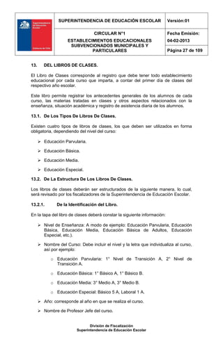 SUPERINTENDENCIA DE EDUCACIÓN ESCOLAR                     Versión:01

                                   CIRCULAR N°1                           Fecha Emisión:
                     ESTABLECIMIENTOS EDUCACIONALES                       04-02-2013
                      SUBVENCIONADOS MUNICIPALES Y
                              PARTICULARES                                Página 27 de 109


13.      DEL LIBROS DE CLASES.

El Libro de Clases corresponde al registro que debe tener todo establecimiento
educacional por cada curso que imparta, a contar del primer día de clases del
respectivo año escolar.

Este libro permite registrar los antecedentes generales de los alumnos de cada
curso, las materias tratadas en clases y otros aspectos relacionados con la
enseñanza, situación académica y registro de asistencia diaria de los alumnos.

13.1. De Los Tipos De Libros De Clases.

Existen cuatro tipos de libros de clases, los que deben ser utilizados en forma
obligatoria, dependiendo del nivel del curso:

       Educación Parvularia.

       Educación Básica.

       Educación Media.

       Educación Especial.

13.2. De La Estructura De Los Libros De Clases.

Los libros de clases deberán ser estructurados de la siguiente manera, lo cual,
será revisado por los fiscalizadores de la Superintendencia de Educación Escolar.

13.2.1.        De la Identificación del Libro.

En la tapa del libro de clases deberá constar la siguiente información:

       Nivel de Enseñanza: A modo de ejemplo: Educación Parvularia, Educación
        Básica, Educación Media, Educación Básica de Adultos, Educación
        Especial, etc.).

       Nombre del Curso: Debe incluir el nivel y la letra que individualiza al curso,
        así por ejemplo:

            o Educación Parvularia: 1° Nivel de Transición A, 2° Nivel de
              Transición A.

            o Educación Básica: 1° Básico A, 1° Básico B.

            o Educación Media: 3° Medio A, 3° Medio B.

            o Educación Especial: Básico 5 A, Laboral 1 A.

       Año: corresponde al año en que se realiza el curso.

       Nombre de Profesor Jefe del curso.


                                 División de Fiscalización
                          Superintendencia de Educación Escolar
 