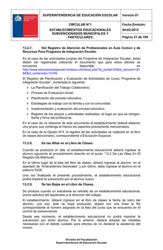 SUPERINTENDENCIA DE EDUCACIÓN ESCOLAR                    Versión:01

                                CIRCULAR N°1                           Fecha Emisión:
                   ESTABLECIMIENTOS EDUCACIONALES                      04-02-2013
                    SUBVENCIONADOS MUNICIPALES Y
                            PARTICULARES                               Página 31 de 109


13.2.7.    Del Registro de Atención de Profesionales en Aula Común y de
Recursos Para Programa de Integración Escolar.

En el caso de las actividades propias del Programa de Integración Escolar, éstas
deben ser registradas utilizando el documento que para estos efectos se
encuentra                              disponible                             en
http://www.educacionespecial.mineduc.cl/index2.php?id_portal=20&id_seccion=30
84&id_contenido=15169
El Registro de Planificación y Evaluación de Actividades de Curso, Programa de
Integración Escolar”, contempla lo siguiente:
   La Planificación del Trabajo Colaborativo.
   Proceso de Evaluación Inicial.
   Planificación del proceso educativo.
   Estrategias de trabajo con la familia y con la comunidad.
   Implementación y evaluación del proceso educativo.
   Registro de los apoyos y actividades realizadas, el lugar en que se otorgan,
    fecha y firma del profesional.
En el caso de no disponer de este documento el establecimiento deberá elaborar
uno propio que contenga al menos los aspectos previamente mencionados.
En el caso de la Opción N°4, el registro de las actividades se realizará en el libro
de clases (leccionario), correspondiente a Educación Especial.

13.2.8.      De las Altas en el Libro de Clases.

Cuando se produzca un alta, el establecimiento educacional deberá ingresar al
alumno siguiendo el procedimiento descrito en el punto “12.2 De Las Altas En El
Registro De Matrícula”.
En el último lugar de la lista del libro de clases, deberá ingresar al alumno, en el
apartado de “Antecedentes Generales” y por último, debe ingresar al alumno en el
sistema SIGE.
Una vez finalizado el presente procedimiento, el establecimiento educacional
podrá impetrar la subvención por el alumno nuevo.
13.2.9.      De las Bajas en el Libro de Clases.

Se produce cuando un estudiante es retirado de un establecimiento educacional,
previa solicitud del apoderado a la dirección del colegio.
El establecimiento, deberá ingresar en el libro de clases la fecha de retiro del
alumno, una vez, éste se haya producido, tarjará con una línea la fila
correspondiente al número asignado en la lista del curso que se encuentra en el
control de subvenciones.
Desde ese momento, el establecimiento educacional no podrá impetrar la
subvención por dicho alumno. Por lo anterior, deberá adoptar las medidas
necesarias con el debido cuidado para efectos de no declarar la asistencia del
mismo.


                              División de Fiscalización
                       Superintendencia de Educación Escolar
 