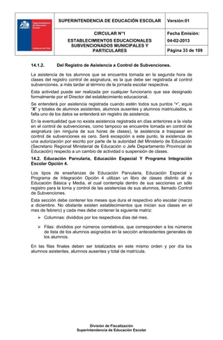 SUPERINTENDENCIA DE EDUCACIÓN ESCOLAR                    Versión:01

                                 CIRCULAR N°1                          Fecha Emisión:
                   ESTABLECIMIENTOS EDUCACIONALES                      04-02-2013
                    SUBVENCIONADOS MUNICIPALES Y
                            PARTICULARES                               Página 33 de 109


14.1.2.      Del Registro de Asistencia a Control de Subvenciones.

La asistencia de los alumnos que se encuentra tomada en la segunda hora de
clases del registro control de asignatura, es la que debe ser registrada al control
subvenciones, a más tardar al término de la jornada escolar respectiva.
Esta actividad puede ser realizada por cualquier funcionario que sea designado
formalmente por el Director del establecimiento educacional.
Se entenderá por asistencia registrada cuando estén todos sus puntos “•”, equis
“X” y totales de alumnos asistentes, alumnos ausentes y alumnos matriculados, si
falta uno de los datos se entenderá sin registro de asistencia.
En la eventualidad que no exista asistencia registrada en días anteriores a la visita
en el control de subvenciones, como tampoco se encuentre tomada en control de
asignatura (en ninguna de sus horas de clases), la asistencia a traspasar en
control de subvenciones es cero. Será excepción a este punto, la existencia de
una autorización por escrito por parte de la autoridad del Ministerio de Educación
(Secretario Regional Ministerial de Educación o Jefe Departamento Provincial de
Educación) respecto a un cambio de actividad o suspensión de clases.
14.2. Educación Parvularia, Educación Especial Y Programa Integración
Escolar Opción 4.

Los tipos de enseñanzas de Educación Parvularia, Educación Especial y
Programa de Integración Opción 4 utilizan un libro de clases distinto al de
Educación Básica y Media, el cual contempla dentro de sus secciones un sólo
registro para la toma y control de las asistencias de sus alumnos, llamado Control
de Subvenciones.
Esta sección debe contener los meses que dura el respectivo año escolar (marzo
a diciembre. No obstante existen establecimientos que inician sus clases en el
mes de febrero) y cada mes debe contener la siguiente matriz:
    Columnas: divididos por los respectivos días del mes.

    Filas: divididos por números correlativos, que corresponden a los números
     de lista de los alumnos asignados en la sección antecedentes generales de
     los alumnos.

En las filas finales deben ser totalizados en este mismo orden y por día los
alumnos asistentes, alumnos ausentes y total de matrícula.




                               División de Fiscalización
                        Superintendencia de Educación Escolar
 