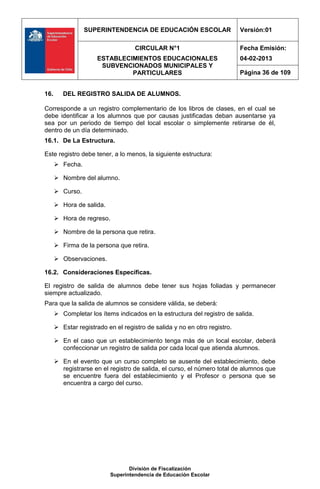 SUPERINTENDENCIA DE EDUCACIÓN ESCOLAR                     Versión:01

                                    CIRCULAR N°1                           Fecha Emisión:
                      ESTABLECIMIENTOS EDUCACIONALES                       04-02-2013
                       SUBVENCIONADOS MUNICIPALES Y
                               PARTICULARES                                Página 36 de 109


16.      DEL REGISTRO SALIDA DE ALUMNOS.

Corresponde a un registro complementario de los libros de clases, en el cual se
debe identificar a los alumnos que por causas justificadas deban ausentarse ya
sea por un periodo de tiempo del local escolar o simplemente retirarse de él,
dentro de un día determinado.
16.1. De La Estructura.

Este registro debe tener, a lo menos, la siguiente estructura:
       Fecha.

       Nombre del alumno.

       Curso.

       Hora de salida.

       Hora de regreso.

       Nombre de la persona que retira.

       Firma de la persona que retira.

       Observaciones.

16.2. Consideraciones Específicas.

El registro de salida de alumnos debe tener sus hojas foliadas y permanecer
siempre actualizado.
Para que la salida de alumnos se considere válida, se deberá:
       Completar los ítems indicados en la estructura del registro de salida.

       Estar registrado en el registro de salida y no en otro registro.

       En el caso que un establecimiento tenga más de un local escolar, deberá
        confeccionar un registro de salida por cada local que atienda alumnos.

       En el evento que un curso completo se ausente del establecimiento, debe
        registrarse en el registro de salida, el curso, el número total de alumnos que
        se encuentre fuera del establecimiento y el Profesor o persona que se
        encuentra a cargo del curso.




                                 División de Fiscalización
                          Superintendencia de Educación Escolar
 