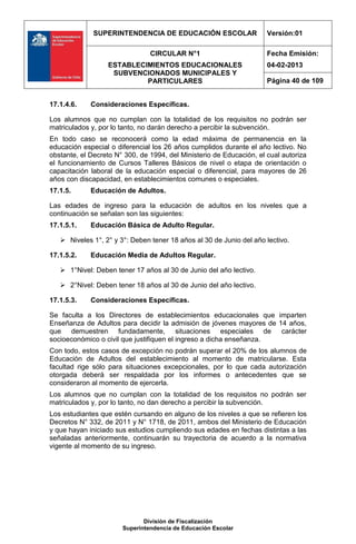 SUPERINTENDENCIA DE EDUCACIÓN ESCOLAR                   Versión:01

                                CIRCULAR N°1                          Fecha Emisión:
                  ESTABLECIMIENTOS EDUCACIONALES                      04-02-2013
                   SUBVENCIONADOS MUNICIPALES Y
                           PARTICULARES                               Página 40 de 109


17.1.4.6.    Consideraciones Específicas.

Los alumnos que no cumplan con la totalidad de los requisitos no podrán ser
matriculados y, por lo tanto, no darán derecho a percibir la subvención.
En todo caso se reconocerá como la edad máxima de permanencia en la
educación especial o diferencial los 26 años cumplidos durante el año lectivo. No
obstante, el Decreto N° 300, de 1994, del Ministerio de Educación, el cual autoriza
el funcionamiento de Cursos Talleres Básicos de nivel o etapa de orientación o
capacitación laboral de la educación especial o diferencial, para mayores de 26
años con discapacidad, en establecimientos comunes o especiales.
17.1.5.      Educación de Adultos.

Las edades de ingreso para la educación de adultos en los niveles que a
continuación se señalan son las siguientes:
17.1.5.1.    Educación Básica de Adulto Regular.

    Niveles 1°, 2° y 3°: Deben tener 18 años al 30 de Junio del año lectivo.

17.1.5.2.    Educación Media de Adultos Regular.

    1°Nivel: Deben tener 17 años al 30 de Junio del año lectivo.

    2°Nivel: Deben tener 18 años al 30 de Junio del año lectivo.

17.1.5.3.    Consideraciones Específicas.

Se faculta a los Directores de establecimientos educacionales que imparten
Enseñanza de Adultos para decidir la admisión de jóvenes mayores de 14 años,
que demuestren fundadamente, situaciones especiales de carácter
socioeconómico o civil que justifiquen el ingreso a dicha enseñanza.
Con todo, estos casos de excepción no podrán superar el 20% de los alumnos de
Educación de Adultos del establecimiento al momento de matricularse. Esta
facultad rige sólo para situaciones excepcionales, por lo que cada autorización
otorgada deberá ser respaldada por los informes o antecedentes que se
consideraron al momento de ejercerla.
Los alumnos que no cumplan con la totalidad de los requisitos no podrán ser
matriculados y, por lo tanto, no dan derecho a percibir la subvención.
Los estudiantes que estén cursando en alguno de los niveles a que se refieren los
Decretos N° 332, de 2011 y N° 1718, de 2011, ambos del Ministerio de Educación
y que hayan iniciado sus estudios cumpliendo sus edades en fechas distintas a las
señaladas anteriormente, continuarán su trayectoria de acuerdo a la normativa
vigente al momento de su ingreso.




                              División de Fiscalización
                       Superintendencia de Educación Escolar
 