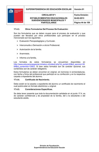 SUPERINTENDENCIA DE EDUCACIÓN ESCOLAR                   Versión:01

                                   CIRCULAR N°1                       Fecha Emisión:
                  ESTABLECIMIENTOS EDUCACIONALES                      04-02-2013
                   SUBVENCIONADOS MUNICIPALES Y
                           PARTICULARES                               Página 44 de 109


17.4.3.      Otros Formularios Del Proceso De Evaluación:

Son los formularios que se deben ocupar para el proceso de evaluación y que
pueden ser llenados por otros profesionales que participan en el proceso
mencionado son los siguientes:
    Evaluación Psicopedagógica y Curricular.

    Interconsulta o Derivación a otro/a Profesional.

    Autorización de la familia.

    Anamnesis.

    Informe a la familia.

Los formatos de estos formularios se encuentran disponibles en
http://www.educacionespecial.mineduc.cl/index2.php?id_portal=20&id_seccion=30
84&id_contenido=12803. Si bien estos formatos son de carácter opcional, sus
contenidos son de carácter obligatorio.
Estos formularios se deben encontrar en original, sin borrones ni enmendaduras,
con fecha y firma del profesional que participó en su confección y en la respectiva
carpeta o expediente del alumno.
17.4.4.      Certificado de Nacimiento.

Debe existir en la carpeta o expediente del alumno un certificado de nacimiento el
cual podrá estar en formato electrónico u original.
17.4.5.      Consideraciones Específicas.

Se debe tener presente que toda la documentación señalada en el punto 17.4, es
de carácter confidencial y de propiedad de la familia, del o la estudiante o del
estudiante adulto.




                              División de Fiscalización
                       Superintendencia de Educación Escolar
 