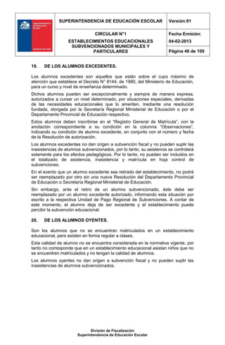 SUPERINTENDENCIA DE EDUCACIÓN ESCOLAR                   Versión:01

                                CIRCULAR N°1                         Fecha Emisión:
                  ESTABLECIMIENTOS EDUCACIONALES                     04-02-2013
                   SUBVENCIONADOS MUNICIPALES Y
                           PARTICULARES                              Página 46 de 109


19.   DE LOS ALUMNOS EXCEDENTES.

Los alumnos excedentes son aquellos que están sobre el cupo máximo de
atención que establece el Decreto N° 8144, de 1980, del Ministerio de Educación,
para un curso y nivel de enseñanza determinado.
Dichos alumnos pueden ser excepcionalmente y siempre de manera expresa,
autorizados a cursar un nivel determinado, por situaciones especiales, derivadas
de las necesidades educacionales que lo ameriten, mediante una resolución
fundada, otorgada por la Secretaría Regional Ministerial de Educación o por el
Departamento Provincial de Educación respectivo.
Estos alumnos deben inscribirse en el “Registro General de Matrícula”, con la
anotación correspondiente a su condición en la columna “Observaciones”,
indicando su condición de alumno excedente, en conjunto con el número y fecha
de la Resolución de autorización.
Los alumnos excedentes no dan origen a subvención fiscal y no pueden suplir las
inasistencias de alumnos subvencionados, por lo tanto, su asistencia se controlará
solamente para los efectos pedagógicos. Por lo tanto, no pueden ser incluidos en
el totalizado de asistencia, inasistencia y matrícula en hoja control de
subvenciones.
En el evento que un alumno excedente sea retirado del establecimiento, no podrá
ser reemplazado por otro sin una nueva Resolución del Departamento Provincial
de Educación o Secretaría Regional Ministerial de Educación.
Sin embargo, ante el retiro de un alumno subvencionado, éste debe ser
reemplazado por un alumno excedente autorizado, informando esta situación por
escrito a la respectiva Unidad de Pago Regional de Subvenciones. A contar de
este momento, el alumno deja de ser excedente y el establecimiento puede
percibir la subvención educacional.

20.   DE LOS ALUMNOS OYENTES.

Son los alumnos que no se encuentran matriculados en un establecimiento
educacional, pero asisten en forma regular a clases.
Esta calidad de alumno no se encuentra considerada en la normativa vigente, por
tanto no corresponde que en un establecimiento educacional asistan niños que no
se encuentren matriculados y no tengan la calidad de alumnos.
Los alumnos oyentes no dan origen a subvención fiscal y no pueden suplir las
inasistencias de alumnos subvencionados.




                              División de Fiscalización
                       Superintendencia de Educación Escolar
 