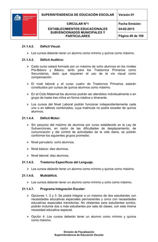SUPERINTENDENCIA DE EDUCACIÓN ESCOLAR                Versión:01

                                CIRCULAR N°1                      Fecha Emisión:
                  ESTABLECIMIENTOS EDUCACIONALES                  04-02-2013
                   SUBVENCIONADOS MUNICIPALES Y
                           PARTICULARES                           Página 48 de 109


21.1.4.2.   Déficit Visual.

    Los cursos deberán tener un alumno como mínimo y quince como máximo.

21.1.4.3.   Déficit Auditivo:

    Cada curso estará formado por un máximo de ocho alumnos en los niveles
     Pre-Básico y Básico, tanto para los Trastornos Primarios como
     Secundarios, dado que requieren el uso de la vía visual como
     compensación.

    El nivel laboral y el curso cuatro de Trastornos Primarios estarán
     constituidos por cursos de quince alumnos como máximo.

    En el Ciclo Maternal los alumnos podrán ser atendidos individualmente o en
     grupo de hasta tres niños en forma rotativa o itinerante.

    Los cursos del Nivel Laboral podrán funcionar independientemente cada
     uno o en talleres combinados, cuya matrícula no podrá exceder de quince
     alumnos.

21.1.4.4.   Déficit Motor:

    Sin perjuicio del máximo de alumnos por curso establecido en la Ley de
     Subvenciones, en razón de las dificultades de desplazamiento, de
     comunicación y del control de actividades de la vida diaria, se podrán
     conformar los siguientes grupos promedio:

    Nivel parvulario: ocho alumnos.

    Nivel básico: diez alumnos.

    Nivel laboral: diez alumnos.

21.1.4.5.   Trastorno Específicos del Lenguaje.

    Los cursos deberán tener un alumno como mínimo y quince como máximo.

21.1.4.6.   Multidéficit.

    Los cursos deberán tener un alumno como mínimo y ocho como máximo.

21.1.4.7.   Programa Integración Escolar:

    Opciones 1, 2 y 3: Se podrá integrar a un máximo de dos estudiantes con
     necesidades educativas especiales permanentes y cinco con necesidades
     educativas especiales transitorias. No obstantes para estudiantes sordos,
     podrán incluirse dos o más estudiantes por sala de clases, con esta misma
     necesidad educativa especial.

    Opción 4: Los cursos deberán tener un alumno como mínimo y quince
     como máximo.


                             División de Fiscalización
                      Superintendencia de Educación Escolar
 