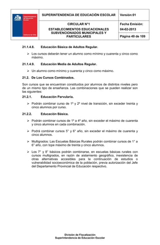 SUPERINTENDENCIA DE EDUCACIÓN ESCOLAR                 Versión:01

                               CIRCULAR N°1                        Fecha Emisión:
                  ESTABLECIMIENTOS EDUCACIONALES                   04-02-2013
                   SUBVENCIONADOS MUNICIPALES Y
                           PARTICULARES                            Página 49 de 109


21.1.4.8.   Educación Básica de Adultos Regular.

    Los cursos deberán tener un alumno como mínimo y cuarenta y cinco como
     máximo.

21.1.4.9.   Educación Media de Adultos Regular.

    Un alumno como mínimo y cuarenta y cinco como máximo.

21.2. De Los Cursos Combinados.

Son cursos que se encuentran constituidos por alumnos de distintos niveles pero
de un mismo tipo de enseñanza. Las combinaciones que se pueden realizar son
las siguientes:
21.2.1.     Educación Parvularia.

    Podrán combinar curso de 1º y 2º nivel de transición, sin exceder treinta y
     cinco alumnos por curso.

21.2.2.     Educación Básica.

    Podrán combinar cursos de 1º a 4º año, sin exceder el máximo de cuarenta
     y cinco alumnos en cada combinación.

    Podrá combinar cursos 5° y 6° año, sin exceder el máximo de cuarenta y
     cinco alumnos.

    Multigrados: Las Escuelas Básicas Rurales podrán combinar cursos de 1° a
     6° año, con tope máximo de treinta y cinco alumnos.

    Los 7° y 8° básicos podrán combinarse, en escuelas básicas rurales con
     cursos multigrados, en razón de aislamiento geográfico, inexistencia de
     otras alternativas accesibles para la continuación de estudios o
     vulnerabilidad socioeconómica de la población, previa autorización del Jefe
     del Departamento Provincial de Educación respectivo.




                             División de Fiscalización
                      Superintendencia de Educación Escolar
 