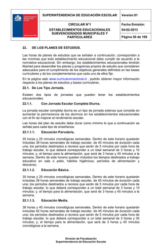 SUPERINTENDENCIA DE EDUCACIÓN ESCOLAR                   Versión:01

                                CIRCULAR N°1                         Fecha Emisión:
                  ESTABLECIMIENTOS EDUCACIONALES                     04-02-2013
                   SUBVENCIONADOS MUNICIPALES Y
                           PARTICULARES                              Página 50 de 109


22.   DE LOS PLANES DE ESTUDIOS.

Las horas de planes de estudios que se señalan a continuación, corresponden a
las mínimas que todo establecimiento educacional debe cumplir de acuerdo a la
normativa educacional. Sin embargo, los establecimientos educacionales tendrán
libertad para desarrollar los planes y programas propios de estudio que consideren
adecuados para el cumplimiento de los objetivos generales definidos en las bases
curriculares y de los complementarios que cada uno de ellos fije.
En la página web www.curriculumnacional.cl , podrán obtener mayor información
respecto a los planes de estudios y bases curriculares.
22.1. De Los Tipo Jornada.

Existen dos tipos de jornadas que pueden tener los establecimientos
educacionales:
22.1.1.      Con Jornada Escolar Completa Diurna.

La jornada escolar completa diurna es un tipo de jornada extensa que consiste en
aumentar la permanencia de los alumnos en los establecimientos educacionales
con el fin de mejorar el rendimiento escolar.
Las horas del plan de estudio debe durar como mínimo lo que a continuación se
señala para cada tipo de enseñanza:
22.1.1.1.    Educación Parvularia.

35 horas y 25 minutos cronológicas semanales. Dentro de este horario quedarán
incluidas 38 horas semanales de trabajo escolar, de 45 minutos de duración cada
una; los períodos destinados a recreos que serán de 5 minutos por cada hora de
trabajo escolar, lo que deberá corresponder a un total semanal de 3 horas y 10
minutos; y, el tiempo para la alimentación, que será de 3 horas y 45 minutos a la
semana. Dentro de este horario quedan incluidos los tiempos destinados a trabajo
educativo en sala o patio, hábitos higiénicos, períodos de alimentación y
descanso.
22.1.1.2.    Educación Básica.

35 horas y 25 minutos cronológicas semanales. Dentro de este horario quedarán
incluidas 38 horas semanales de trabajo escolar, de 45 minutos de duración cada
una; los períodos destinados a recreos que serán de 5 minutos por cada hora de
trabajo escolar, lo que deberá corresponder a un total semanal de 3 horas y 10
minutos; y, el tiempo para la alimentación, que será de 3 horas y 45 minutos a la
semana.
22.1.1.3.    Educación Media.

38 horas y 45 minutos cronológicas semanales. Dentro de este horario quedarán
incluidas 42 horas semanales de trabajo escolar, de 45 minutos de duración cada
una; los períodos destinados a recreos que serán de 5 minutos por cada hora de
trabajo escolar, lo que deberá corresponder a un total semanal de 3 horas y 30
minutos; y, el tiempo para la alimentación, que será de 3 horas y 45 minutos
cronológicas a la semana.



                              División de Fiscalización
                       Superintendencia de Educación Escolar
 