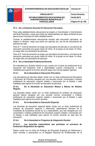 SUPERINTENDENCIA DE EDUCACIÓN ESCOLAR                   Versión:01

                                CIRCULAR N°1                         Fecha Emisión:
                  ESTABLECIMIENTOS EDUCACIONALES                     04-02-2013
                   SUBVENCIONADOS MUNICIPALES Y
                           PARTICULARES                              Página 61 de 109


27.3. De La Dotación Docente En Educación Parvularia.

Para cada establecimiento educacional se exigirá un Coordinador o Coordinadora
del Nivel Parvulario, cargo que podrá ser desempeñado por algún profesional que
ejerza otras funciones en dicho establecimiento.
Cuando el establecimiento educacional imparta sólo educación parvularia, se
exigirá un Director, cargo que podrá ser ejercido por una de las educadoras de
párvulos de sala.
Para el 1° nivel de transición se exige una educadora de párvulos y una técnica de
educación parvularia por grupo hasta 35 niños. Si el grupo es de hasta 10 niños,
se exige sólo una educadora de párvulos.
Para el 2° nivel de transición se exige una educadora de párvulos y una técnica de
educación parvularia por grupo hasta 45 niños. Si el grupo es de hasta 15 niños,
se exige sólo una educadora de párvulos.
27.4. De La Idoneidad Profesional Docente.

Se entenderá por docente idóneo al que cuente con el título de profesional de la
educación del respectivo nivel y especialidad cuando corresponda, o esté
habilitado para ejercer la función docente según las normas legales vigentes.
27.4.1.      De la Idoneidad en Educación Parvularia.

Las educadoras de párvulos deben contar con un título profesional de Educadora
o Educador de Párvulos otorgado por una escuela normal, universidad o instituto
profesional de educación superior estatal o reconocido por el Estado o esté
habilitado para ejercer la función de educador de párvulos.
27.4.2.      De la Idoneidad en Educación Básica y Básica de Adultos
Regular.

Los docentes deben contar con un título profesional de profesor de educación
general básica otorgado por una escuela normal, universidad o instituto
profesional de educación superior estatal o reconocido por el Estado o esté
habilitado para ejercer la función docente.
27.4.3.      De la Idoneidad en Educación Especial.

Los docentes de educación especial deben contar con un título profesional de
profesor de educación especial o diferencial, dependiendo siempre de la
modalidad de enseñanza donde se va a desempeñar, que sea otorgado por una
universidad o instituto profesional de educación superior estatal o reconocido por
el Estado o esté habilitado para ejercer la función docente en este tipo de
educación.
27.4.4.      De la Idoneidad en Programa de Integración Escolar.

27.4.4.1.  Los docentes especialistas que participan en procesos de
Evaluación Diagnóstica de Ingreso.

Deben contar con un título de Profesor de Educación Especial y/o Diferencial y
estar inscritos y autorizados en el Registro Nacional de Profesionales de la


                              División de Fiscalización
                       Superintendencia de Educación Escolar
 