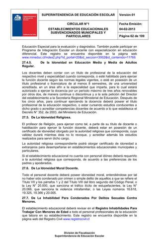 SUPERINTENDENCIA DE EDUCACIÓN ESCOLAR                    Versión:01

                                 CIRCULAR N°1                          Fecha Emisión:
                   ESTABLECIMIENTOS EDUCACIONALES                      04-02-2013
                    SUBVENCIONADOS MUNICIPALES Y
                            PARTICULARES                               Página 62 de 109


Educación Especial para la evaluación y diagnóstico. También puede participar en
Programa de Integración Escolar un docente con especialización en educación
diferencial. Este registro se encuentra disponible en la página web
www.mineduc.cl/index2.php?id_portal=20&id_seccion=3002&id_contenido=11766
27.4.5.      De la Idoneidad en Educación Media y Media de Adultos
Regular.

Los docentes deben contar con un título de profesional de la educación del
respectivo nivel y especialidad cuando corresponda, o esté habilitado para ejercer
la función docente según las normas legales vigentes, o esté en posesión de un
título profesional o licenciatura de al menos 8 semestres, de una universidad
acreditada, en un área afín a la especialidad que imparta, para lo cual estará
autorizado a ejercer la docencia por un período máximo de tres años renovables
por otros dos, de manera continua o discontinua y a la sola petición del Director
del establecimiento a la Secretaría Regional Ministerial de Educación. Después de
los cinco años, para continuar ejerciendo la docencia deberá poseer el título
profesional de la educación respectivo, o estar cursando estudios conducentes a
dicho grado o acreditar competencias docentes de acuerdo a lo que establezca el
Decreto N° 352, de 2003, del Ministerio de Educación.
27.5. De La Idoneidad Religiosa.

El profesor de Religión, para ejercer como tal, a parte de su título de docente o
habilitación para ejercer la función docente, deberá estar en posesión de un
certificado de idoneidad otorgado por la autoridad religiosa que corresponda, cuya
validez durará mientras ésta no lo revoque, y acreditar además los estudios
realizados para servir dicho cargo.
La autoridad religiosa correspondiente podrá otorgar certificado de idoneidad a
extranjeros para desempeñarse en establecimientos educacionales municipales y
particulares.
Si el establecimiento educacional no cuenta con personal idóneo deberá requerirlo
a la autoridad religiosa que corresponda, de acuerdo a las preferencias de los
padres y apoderados.
27.6. De La Idoneidad Moral Docente.

Todo el personal docente deberá poseer idoneidad moral, entendiéndose por tal
no haber sido condenado por crimen o simple delito de aquellos a que se refiere el
Título VII y los párrafos 1 y 2 del Título VIII del libro segundo del Código Penal, o
la Ley N° 20.000, que sanciona el tráfico ilícito de estupefacientes, la Ley N°
20.066, que sanciona la violencia intrafamiliar, o las Leyes números 16.618,
19.325, 19.366 y 20.005.
27.7. De La Inhabilidad Para Condenados Por Delitos Sexuales Contra
Menores.

El establecimiento educacional deberá revisar en el Registro Inhabilidades Para
Trabajar Con Menores de Edad a todo el personal profesionales de la educación
que labora en su establecimiento. Este registro se encuentra disponible en la
página web del Registro Civil www.registrocivil.cl



                               División de Fiscalización
                        Superintendencia de Educación Escolar
 