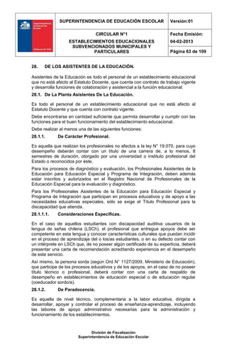 SUPERINTENDENCIA DE EDUCACIÓN ESCOLAR                   Versión:01

                                CIRCULAR N°1                         Fecha Emisión:
                  ESTABLECIMIENTOS EDUCACIONALES                     04-02-2013
                   SUBVENCIONADOS MUNICIPALES Y
                           PARTICULARES                              Página 63 de 109


28.   DE LOS ASISTENTES DE LA EDUCACIÓN.

Asistentes de la Educación es todo el personal de un establecimiento educacional
que no está afecto al Estatuto Docente, que cuenta con contrato de trabajo vigente
y desarrolla funciones de colaboración y asistencial a la función educacional.
28.1. De La Planta Asistentes De La Educación.

Es todo el personal de un establecimiento educacional que no está afecto al
Estatuto Docente y que cuenta con contrato vigente.
Debe encontrarse en cantidad suficiente que permita desarrollar y cumplir con las
funciones para el buen funcionamiento del establecimiento educacional.
Debe realizar al menos una de las siguientes funciones:
28.1.1.      De Carácter Profesional.

Es aquella que realizan los profesionales no afectos a la ley N° 19.070, para cuyo
desempeño deberán contar con un título de una carrera de, a lo menos, 8
semestres de duración, otorgado por una universidad o instituto profesional del
Estado o reconocidos por éste.
Para los procesos de diagnóstico y evaluación, los Profesionales Asistentes de la
Educación para Educación Especial y Programa de Integración, deben además
estar inscritos y autorizados en el Registro Nacional de Profesionales de la
Educación Especial para la evaluación y diagnóstico.
Para los Profesionales Asistentes de la Educación para Educación Especial y
Programa de Integración que participan en procesos educativos y de apoyo a las
necesidades educativas especiales, sólo se exige el Título Profesional para la
discapacidad que atienda.
28.1.1.1.    Consideraciones Específicas.

En el caso de aquellos estudiantes con discapacidad auditiva usuarios de la
lengua de señas chilena (LSCh), el profesional que entregue apoyos debe ser
competente en esta lengua y conocer características culturales que puedan incidir
en el proceso de aprendizaje del o los/as estudiantes, o en su defecto contar con
un intérprete en LSCh que, de no poseer algún certificado de su experticia, deberá
presentar una carta de recomendación acreditando experiencia en el desempeño
de este servicio.
Así mismo, la persona sorda (según Ord N° 1127/2009, Ministerio de Educación),
que participe de los procesos educativos y de los apoyos, en el caso de no poseer
título técnico o profesional, deberá contar con una carta de respaldo de
desempeño en establecimientos de educación especial o de educación regular
(coeducador sordo/a).
28.1.2.      De Paradocencia.

Es aquella de nivel técnico, complementaria a la labor educativa, dirigida a
desarrollar, apoyar y controlar el proceso de enseñanza-aprendizaje, incluyendo
las labores de apoyo administrativo necesarias para la administración y
funcionamiento de los establecimientos.



                              División de Fiscalización
                       Superintendencia de Educación Escolar
 