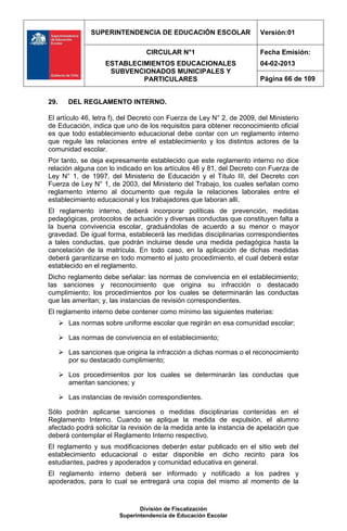 SUPERINTENDENCIA DE EDUCACIÓN ESCOLAR                  Versión:01

                                  CIRCULAR N°1                         Fecha Emisión:
                     ESTABLECIMIENTOS EDUCACIONALES                    04-02-2013
                      SUBVENCIONADOS MUNICIPALES Y
                              PARTICULARES                             Página 66 de 109


29.      DEL REGLAMENTO INTERNO.

El artículo 46, letra f), del Decreto con Fuerza de Ley N° 2, de 2009, del Ministerio
de Educación, indica que uno de los requisitos para obtener reconocimiento oficial
es que todo establecimiento educacional debe contar con un reglamento interno
que regule las relaciones entre el establecimiento y los distintos actores de la
comunidad escolar.
Por tanto, se deja expresamente establecido que este reglamento interno no dice
relación alguna con lo indicado en los artículos 46 y 81, del Decreto con Fuerza de
Ley N° 1, de 1997, del Ministerio de Educación y el Título III, del Decreto con
Fuerza de Ley N° 1, de 2003, del Ministerio del Trabajo, los cuales señalan como
reglamento interno al documento que regula la relaciones laborales entre el
establecimiento educacional y los trabajadores que laboran allí.
El reglamento interno, deberá incorporar políticas de prevención, medidas
pedagógicas, protocolos de actuación y diversas conductas que constituyen falta a
la buena convivencia escolar, graduándolas de acuerdo a su menor o mayor
gravedad. De igual forma, establecerá las medidas disciplinarias correspondientes
a tales conductas, que podrán incluirse desde una medida pedagógica hasta la
cancelación de la matrícula. En todo caso, en la aplicación de dichas medidas
deberá garantizarse en todo momento el justo procedimiento, el cual deberá estar
establecido en el reglamento.
Dicho reglamento debe señalar: las normas de convivencia en el establecimiento;
las sanciones y reconocimiento que origina su infracción o destacado
cumplimiento; los procedimientos por los cuales se determinarán las conductas
que las ameritan; y, las instancias de revisión correspondientes.
El reglamento interno debe contener como mínimo las siguientes materias:
       Las normas sobre uniforme escolar que regirán en esa comunidad escolar;

       Las normas de convivencia en el establecimiento;

       Las sanciones que origina la infracción a dichas normas o el reconocimiento
        por su destacado cumplimiento;

       Los procedimientos por los cuales se determinarán las conductas que
        ameritan sanciones; y

       Las instancias de revisión correspondientes.

Sólo podrán aplicarse sanciones o medidas disciplinarias contenidas en el
Reglamento Interno. Cuando se aplique la medida de expulsión, el alumno
afectado podrá solicitar la revisión de la medida ante la instancia de apelación que
deberá contemplar el Reglamento Interno respectivo.
El reglamento y sus modificaciones deberán estar publicado en el sitio web del
establecimiento educacional o estar disponible en dicho recinto para los
estudiantes, padres y apoderados y comunidad educativa en general.
El reglamento interno deberá ser informado y notificado a los padres y
apoderados, para lo cual se entregará una copia del mismo al momento de la



                                División de Fiscalización
                         Superintendencia de Educación Escolar
 