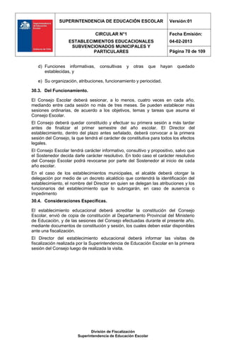 SUPERINTENDENCIA DE EDUCACIÓN ESCOLAR                     Versión:01

                                CIRCULAR N°1                            Fecha Emisión:
                   ESTABLECIMIENTOS EDUCACIONALES                       04-02-2013
                    SUBVENCIONADOS MUNICIPALES Y
                            PARTICULARES                                Página 70 de 109


   d) Funciones informativas,      consultivas   y   otras     que   hayan   quedado
      establecidas, y

   e) Su organización, atribuciones, funcionamiento y periocidad.

30.3. Del Funcionamiento.

El Consejo Escolar deberá sesionar, a lo menos, cuatro veces en cada año,
mediando entre cada sesión no más de tres meses. Se pueden establecer más
sesiones ordinarias, de acuerdo a los objetivos, temas y tareas que asuma el
Consejo Escolar.
El Consejo deberá quedar constituido y efectuar su primera sesión a más tardar
antes de finalizar el primer semestre del año escolar. El Director del
establecimiento, dentro del plazo antes señalado, deberá convocar a la primera
sesión del Consejo, la que tendrá el carácter de constitutiva para todos los efectos
legales.
El Consejo Escolar tendrá carácter informativo, consultivo y propositivo, salvo que
el Sostenedor decida darle carácter resolutivo. En todo caso el carácter resolutivo
del Consejo Escolar podrá revocarse por parte del Sostenedor al inicio de cada
año escolar.
En el caso de los establecimientos municipales, el alcalde deberá otorgar la
delegación por medio de un decreto alcaldicio que contendrá la identificación del
establecimiento, el nombre del Director en quien se delegan las atribuciones y los
funcionarios del establecimiento que lo subrogarán, en caso de ausencia o
impedimento
30.4. Consideraciones Específicas.

El establecimiento educacional deberá acreditar la constitución del Consejo
Escolar, envió de copia de constitución al Departamento Provincial del Ministerio
de Educación, y de las sesiones del Consejo efectuadas durante el presente año,
mediante documentos de constitución y sesión, los cuales deben estar disponibles
ante una fiscalización.
El Director del establecimiento educacional deberá informar las visitas de
fiscalización realizada por la Superintendencia de Educación Escolar en la primera
sesión del Consejo luego de realizada la visita.




                              División de Fiscalización
                       Superintendencia de Educación Escolar
 