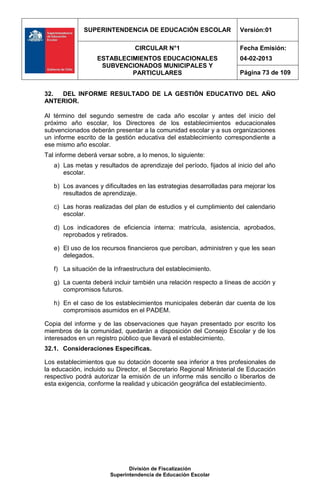 SUPERINTENDENCIA DE EDUCACIÓN ESCOLAR                   Versión:01

                                CIRCULAR N°1                          Fecha Emisión:
                   ESTABLECIMIENTOS EDUCACIONALES                     04-02-2013
                    SUBVENCIONADOS MUNICIPALES Y
                            PARTICULARES                              Página 73 de 109


32. DEL INFORME RESULTADO DE LA GESTIÓN EDUCATIVO DEL AÑO
ANTERIOR.

Al término del segundo semestre de cada año escolar y antes del inicio del
próximo año escolar, los Directores de los establecimientos educacionales
subvencionados deberán presentar a la comunidad escolar y a sus organizaciones
un informe escrito de la gestión educativa del establecimiento correspondiente a
ese mismo año escolar.
Tal informe deberá versar sobre, a lo menos, lo siguiente:
   a) Las metas y resultados de aprendizaje del período, fijados al inicio del año
      escolar.

   b) Los avances y dificultades en las estrategias desarrolladas para mejorar los
      resultados de aprendizaje.

   c) Las horas realizadas del plan de estudios y el cumplimiento del calendario
      escolar.

   d) Los indicadores de eficiencia interna: matrícula, asistencia, aprobados,
      reprobados y retirados.

   e) El uso de los recursos financieros que perciban, administren y que les sean
      delegados.

   f) La situación de la infraestructura del establecimiento.

   g) La cuenta deberá incluir también una relación respecto a líneas de acción y
      compromisos futuros.

   h) En el caso de los establecimientos municipales deberán dar cuenta de los
      compromisos asumidos en el PADEM.

Copia del informe y de las observaciones que hayan presentado por escrito los
miembros de la comunidad, quedarán a disposición del Consejo Escolar y de los
interesados en un registro público que llevará el establecimiento.
32.1. Consideraciones Específicas.

Los establecimientos que su dotación docente sea inferior a tres profesionales de
la educación, incluido su Director, el Secretario Regional Ministerial de Educación
respectivo podrá autorizar la emisión de un informe más sencillo o liberarlos de
esta exigencia, conforme la realidad y ubicación geográfica del establecimiento.




                              División de Fiscalización
                       Superintendencia de Educación Escolar
 