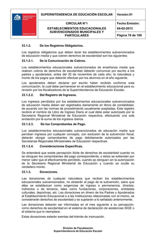SUPERINTENDENCIA DE EDUCACIÓN ESCOLAR                   Versión:01

                                CIRCULAR N°1                         Fecha Emisión:
                  ESTABLECIMIENTOS EDUCACIONALES                     04-02-2013
                   SUBVENCIONADOS MUNICIPALES Y
                           PARTICULARES                              Página 76 de 109


33.1.2.      De los Registros Obligatorios.

Los registros obligatorios que deben tener los establecimientos subvencionados
de educación media y que cobren derechos de escolaridad son los siguientes:
33.1.2.1.    De la Comunicación de Cobros.

Los establecimientos educacionales subvencionados de enseñanza media que
realicen cobros de derechos de escolaridad deberán comunicar por escrito a los
padres y apoderados, antes del 30 de noviembre de cada año, la naturaleza y
monto de los pagos que deberán efectuar por los alumnos en el año siguiente.
Los apoderados deben declarar por escrito haber recibido conforme esta
comunicación, la cual debe permanecer en el establecimiento educacional para su
revisión por los fiscalizadores de la Superintendencia de Educación Escolar.
33.1.2.2.    Del Registro de Ingresos.

Los ingresos percibidos por los establecimientos educacionales subvencionados
de educación media deben ser registrados diariamente en libros de contabilidad,
de acuerdo con las normas de procedimiento usualmente aceptadas. Este registro
recibirá el nombre de Libro de Ingreso Diario el cual debe estar autorizado por la
Secretaría Regional Ministerial de Educación respectiva, efectuando una sola
anotación por la suma de los ingresos diarios.
33.1.2.3.    De los Comprobantes de Pago.

Los establecimientos educacionales subvencionados de educación media que
perciban ingresos por cualquier concepto, con exclusión de la subvención fiscal,
deberán otorgar comprobantes de pago debidamente autorizados por las
Secretarías Regionales Ministeriales de Educación respectivas.
33.1.2.4.    Consideraciones Específicas.

Se entenderá que existe percepción ilícita de derechos de escolaridad cuando no
se otorguen los comprobantes del pago correspondiente, o éstos se extiendan por
menor valor que el efectivamente percibido, cuando se otorguen sin la autorización
de la Secretaria Regional Ministerial de Educación y cuando se oculte su
verdadero monto.
33.1.3.      Donaciones.

Las donaciones de cualquier naturaleza que reciban los establecimientos
educacionales subvencionados, no obstarán al pago de la subvención, salvo que
ellas se establezcan como exigencias de ingreso o permanencia, directos,
indirectos o de terceros, tales como fundaciones, corporaciones, entidades
culturales, deportivas, etc. Las donaciones en dinero de los Padres y Apoderados
al Establecimiento Educacional o a las Instituciones relacionadas con el mismo, se
considerarán derechos de escolaridad y se sujetarán a lo señalado anteriormente.
Las donaciones deberán ser informadas en el mes siguiente a su percepción,
como derechos de escolaridad en el sistema de declaración de asistencias SIGE o
el sistema que lo reemplace.
Estas donaciones estarán exentas del trámite de insinuación.


                              División de Fiscalización
                       Superintendencia de Educación Escolar
 