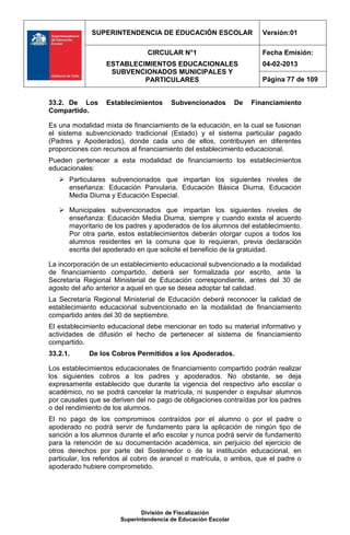 SUPERINTENDENCIA DE EDUCACIÓN ESCOLAR                     Versión:01

                                CIRCULAR N°1                           Fecha Emisión:
                  ESTABLECIMIENTOS EDUCACIONALES                       04-02-2013
                   SUBVENCIONADOS MUNICIPALES Y
                           PARTICULARES                                Página 77 de 109


33.2. De Los      Establecimientos      Subvencionados         De   Financiamiento
Compartido.

Es una modalidad mixta de financiamiento de la educación, en la cual se fusionan
el sistema subvencionado tradicional (Estado) y el sistema particular pagado
(Padres y Apoderados), donde cada uno de ellos, contribuyen en diferentes
proporciones con recursos al financiamiento del establecimiento educacional.
Pueden pertenecer a esta modalidad de financiamiento los establecimientos
educacionales:
    Particulares subvencionados que impartan los siguientes niveles de
     enseñanza: Educación Parvularia, Educación Básica Diurna, Educación
     Media Diurna y Educación Especial.

    Municipales subvencionados que impartan los siguientes niveles de
     enseñanza: Educación Media Diurna, siempre y cuando exista el acuerdo
     mayoritario de los padres y apoderados de los alumnos del establecimiento.
     Por otra parte, estos establecimientos deberán otorgar cupos a todos los
     alumnos residentes en la comuna que lo requieran, previa declaración
     escrita del apoderado en que solicite el beneficio de la gratuidad.

La incorporación de un establecimiento educacional subvencionado a la modalidad
de financiamiento compartido, deberá ser formalizada por escrito, ante la
Secretaría Regional Ministerial de Educación correspondiente, antes del 30 de
agosto del año anterior a aquel en que se desea adoptar tal calidad.
La Secretaría Regional Ministerial de Educación deberá reconocer la calidad de
establecimiento educacional subvencionado en la modalidad de financiamiento
compartido antes del 30 de septiembre.
El establecimiento educacional debe mencionar en todo su material informativo y
actividades de difusión el hecho de pertenecer al sistema de financiamiento
compartido.
33.2.1.      De los Cobros Permitidos a los Apoderados.

Los establecimientos educacionales de financiamiento compartido podrán realizar
los siguientes cobros a los padres y apoderados. No obstante, se deja
expresamente establecido que durante la vigencia del respectivo año escolar o
académico, no se podrá cancelar la matrícula, ni suspender o expulsar alumnos
por causales que se deriven del no pago de obligaciones contraídas por los padres
o del rendimiento de los alumnos.
El no pago de los compromisos contraídos por el alumno o por el padre o
apoderado no podrá servir de fundamento para la aplicación de ningún tipo de
sanción a los alumnos durante el año escolar y nunca podrá servir de fundamento
para la retención de su documentación académica, sin perjuicio del ejercicio de
otros derechos por parte del Sostenedor o de la institución educacional, en
particular, los referidos al cobro de arancel o matrícula, o ambos, que el padre o
apoderado hubiere comprometido.




                              División de Fiscalización
                       Superintendencia de Educación Escolar
 