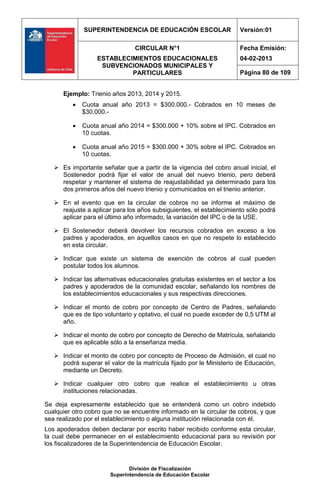 SUPERINTENDENCIA DE EDUCACIÓN ESCOLAR                   Versión:01

                                CIRCULAR N°1                          Fecha Emisión:
                  ESTABLECIMIENTOS EDUCACIONALES                      04-02-2013
                   SUBVENCIONADOS MUNICIPALES Y
                           PARTICULARES                               Página 80 de 109


      Ejemplo: Trienio años 2013, 2014 y 2015.
             Cuota anual año 2013 = $300.000.- Cobrados en 10 meses de
              $30.000.-

             Cuota anual año 2014 = $300.000 + 10% sobre el IPC. Cobrados en
              10 cuotas.

             Cuota anual año 2015 = $300.000 + 30% sobre el IPC. Cobrados en
              10 cuotas.

    Es importante señalar que a partir de la vigencia del cobro anual inicial, el
     Sostenedor podrá fijar el valor de anual del nuevo trienio, pero deberá
     respetar y mantener el sistema de reajustabilidad ya determinado para los
     dos primeros años del nuevo trienio y comunicados en el trienio anterior.

    En el evento que en la circular de cobros no se informe el máximo de
     reajuste a aplicar para los años subsiguientes, el establecimiento sólo podrá
     aplicar para el último año informado, la variación del IPC o de la USE.

    El Sostenedor deberá devolver los recursos cobrados en exceso a los
     padres y apoderados, en aquellos casos en que no respete lo establecido
     en esta circular.

    Indicar que existe un sistema de exención de cobros al cual pueden
     postular todos los alumnos.

    Indicar las alternativas educacionales gratuitas existentes en el sector a los
     padres y apoderados de la comunidad escolar, señalando los nombres de
     los establecimientos educacionales y sus respectivas direcciones.

    Indicar el monto de cobro por concepto de Centro de Padres, señalando
     que es de tipo voluntario y optativo, el cual no puede exceder de 0,5 UTM al
     año.

    Indicar el monto de cobro por concepto de Derecho de Matrícula, señalando
     que es aplicable sólo a la enseñanza media.

    Indicar el monto de cobro por concepto de Proceso de Admisión, el cual no
     podrá superar el valor de la matrícula fijado por le Ministerio de Educación,
     mediante un Decreto.

    Indicar cualquier otro cobro que realice el establecimiento u otras
     instituciones relacionadas.

Se deja expresamente establecido que se entenderá como un cobro indebido
cualquier otro cobro que no se encuentre informado en la circular de cobros, y que
sea realizado por el establecimiento o alguna institución relacionada con él.
Los apoderados deben declarar por escrito haber recibido conforme esta circular,
la cual debe permanecer en el establecimiento educacional para su revisión por
los fiscalizadores de la Superintendencia de Educación Escolar.


                              División de Fiscalización
                       Superintendencia de Educación Escolar
 