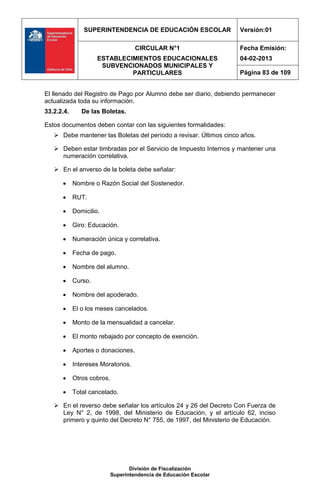 SUPERINTENDENCIA DE EDUCACIÓN ESCOLAR               Versión:01

                                     CIRCULAR N°1                   Fecha Emisión:
                     ESTABLECIMIENTOS EDUCACIONALES                 04-02-2013
                      SUBVENCIONADOS MUNICIPALES Y
                              PARTICULARES                          Página 83 de 109


El llenado del Registro de Pago por Alumno debe ser diario, debiendo permanecer
actualizada toda su información.
33.2.2.4.      De las Boletas.

Estos documentos deben contar con las siguientes formalidades:
    Debe mantener las Boletas del período a revisar. Últimos cinco años.

    Deben estar timbradas por el Servicio de Impuesto Internos y mantener una
     numeración correlativa.

    En el anverso de la boleta debe señalar:

           Nombre o Razón Social del Sostenedor.

           RUT.

           Domicilio.

           Giro: Educación.

           Numeración única y correlativa.

           Fecha de pago.

           Nombre del alumno.

           Curso.

           Nombre del apoderado.

           El o los meses cancelados.

           Monto de la mensualidad a cancelar.

           El monto rebajado por concepto de exención.

           Aportes o donaciones.

           Intereses Moratorios.

           Otros cobros.

           Total cancelado.

    En el reverso debe señalar los artículos 24 y 26 del Decreto Con Fuerza de
     Ley N° 2, de 1998, del Ministerio de Educación, y el artículo 62, inciso
     primero y quinto del Decreto N° 755, de 1997, del Ministerio de Educación.




                                   División de Fiscalización
                            Superintendencia de Educación Escolar
 