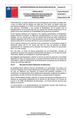 SUPERINTENDENCIA DE EDUCACIÓN ESCOLAR                    Versión:01

                                CIRCULAR N°1                           Fecha Emisión:
                   ESTABLECIMIENTOS EDUCACIONALES                      04-02-2013
                    SUBVENCIONADOS MUNICIPALES Y
                            PARTICULARES                               Página 88 de 109


Adicionalmente, se deben declarar la suma de todas las exenciones ocurridas mes
a mes, al último día de febrero de cada año. Por tanto, se deben incluir las
exenciones otorgadas a un 100% en el año escolar por financiamiento compartido,
por alumnos vulnerables y por cuenta el Sostenedor. En el evento que el
establecimiento se encuentre adscrito a la Subvención Escolar Preferencial, no se
podrá incluir como exención la incobrabilidad de los alumnos prioritarios.
Si los ingresos efectivos son mayores a los ingresos proyectados, el Sostenedor
deberá devolver al Estado, la diferencia correspondiente a la mayor subvención
recibida, con un recargo de un 6% de interés real anual (es decir, después de
haberla reajustado con el IPC). Esta devolución será al contado y deberá hacerse
efectiva antes del 31 de marzo del año en que se practicó el ajuste.
Si los ingresos efectivos son menores a los proyectados, se procederá a pagar la
diferencia antes del 31 de marzo del año en que se practicó el ajuste,
considerando los reajustes por la variación del Índice de Precios al Consumidor
(IPC), sin más recargo.
Por otro lado, el fondo de becas proyectado por el Sostenedor, también se
ajustará de acuerdo a los ingresos efectivamente percibidos, y en el caso de existir
remanente, deberá ser entregado en el período siguiente.
Es obligación del Sostenedor, solicitar en el mes de abril de cada año, a la Unidad
Regional de Pago de Subvenciones, si existe remanente del fondo de becas del
año anterior, según la reliquidación de financiamiento compartido que se realiza en
el mes de marzo de cada año.
33.2.7.      Del Informe Sobre Utilización de Recursos.

El establecimiento deberá informar anualmente a la comunidad, con copia a la
Dirección Regional de la Superintendencia de Educación Escolar, sobre la forma
en que se utilizaron los recursos, el avance del proyecto educativo y su
contribución al mejoramiento de la calidad de la educación, pudiendo los padres y
apoderados, en todo momento, formular ideas y proposiciones al respecto.
Dicho informe deberá señalar, además, el número de alumnos beneficiados con el
sistema de exenciones establecido en el artículo 24 del Decreto con Fuerza de
Ley N° 2, de 1998, del Ministerio de Educación, y el monto total de recursos que
destinó ha dicho fin.
La comunicación a la Superintendencia de Educación Escolar sólo tendrá por
objeto acreditar el cumplimiento de esta obligación.




                              División de Fiscalización
                       Superintendencia de Educación Escolar
 