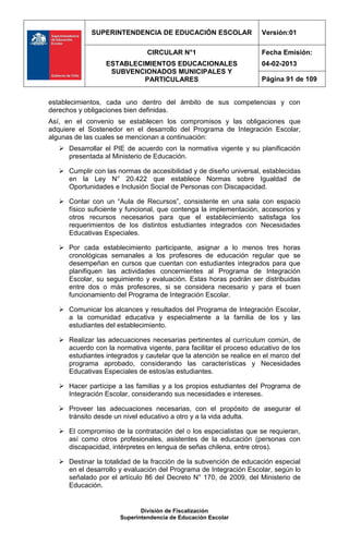 SUPERINTENDENCIA DE EDUCACIÓN ESCOLAR                  Versión:01

                               CIRCULAR N°1                         Fecha Emisión:
                  ESTABLECIMIENTOS EDUCACIONALES                    04-02-2013
                   SUBVENCIONADOS MUNICIPALES Y
                           PARTICULARES                             Página 91 de 109


establecimientos, cada uno dentro del ámbito de sus competencias y con
derechos y obligaciones bien definidas.
Así, en el convenio se establecen los compromisos y las obligaciones que
adquiere el Sostenedor en el desarrollo del Programa de Integración Escolar,
algunas de las cuales se mencionan a continuación:
    Desarrollar el PIE de acuerdo con la normativa vigente y su planificación
     presentada al Ministerio de Educación.

    Cumplir con las normas de accesibilidad y de diseño universal, establecidas
     en la Ley N° 20.422 que establece Normas sobre Igualdad de
     Oportunidades e Inclusión Social de Personas con Discapacidad.

    Contar con un “Aula de Recursos”, consistente en una sala con espacio
     físico suficiente y funcional, que contenga la implementación, accesorios y
     otros recursos necesarios para que el establecimiento satisfaga los
     requerimientos de los distintos estudiantes integrados con Necesidades
     Educativas Especiales.

    Por cada establecimiento participante, asignar a lo menos tres horas
     cronológicas semanales a los profesores de educación regular que se
     desempeñan en cursos que cuentan con estudiantes integrados para que
     planifiquen las actividades concernientes al Programa de Integración
     Escolar, su seguimiento y evaluación. Estas horas podrán ser distribuidas
     entre dos o más profesores, si se considera necesario y para el buen
     funcionamiento del Programa de Integración Escolar.

    Comunicar los alcances y resultados del Programa de Integración Escolar,
     a la comunidad educativa y especialmente a la familia de los y las
     estudiantes del establecimiento.

    Realizar las adecuaciones necesarias pertinentes al currículum común, de
     acuerdo con la normativa vigente, para facilitar el proceso educativo de los
     estudiantes integrados y cautelar que la atención se realice en el marco del
     programa aprobado, considerando las características y Necesidades
     Educativas Especiales de estos/as estudiantes.

    Hacer partícipe a las familias y a los propios estudiantes del Programa de
     Integración Escolar, considerando sus necesidades e intereses.

    Proveer las adecuaciones necesarias, con el propósito de asegurar el
     tránsito desde un nivel educativo a otro y a la vida adulta.

    El compromiso de la contratación del o los especialistas que se requieran,
     así como otros profesionales, asistentes de la educación (personas con
     discapacidad, intérpretes en lengua de señas chilena, entre otros).

    Destinar la totalidad de la fracción de la subvención de educación especial
     en el desarrollo y evaluación del Programa de Integración Escolar, según lo
     señalado por el artículo 86 del Decreto N° 170, de 2009, del Ministerio de
     Educación.


                             División de Fiscalización
                      Superintendencia de Educación Escolar
 
