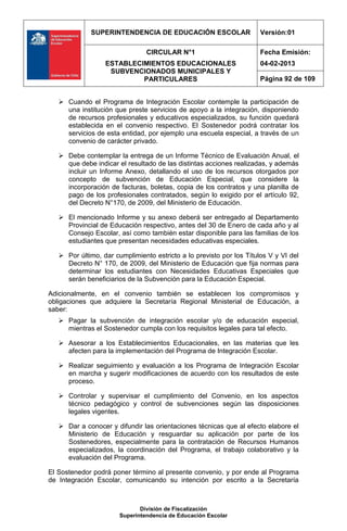 SUPERINTENDENCIA DE EDUCACIÓN ESCOLAR                    Versión:01

                                CIRCULAR N°1                          Fecha Emisión:
                  ESTABLECIMIENTOS EDUCACIONALES                      04-02-2013
                   SUBVENCIONADOS MUNICIPALES Y
                           PARTICULARES                               Página 92 de 109


    Cuando el Programa de Integración Escolar contemple la participación de
     una institución que preste servicios de apoyo a la integración, disponiendo
     de recursos profesionales y educativos especializados, su función quedará
     establecida en el convenio respectivo. El Sostenedor podrá contratar los
     servicios de esta entidad, por ejemplo una escuela especial, a través de un
     convenio de carácter privado.

    Debe contemplar la entrega de un Informe Técnico de Evaluación Anual, el
     que debe indicar el resultado de las distintas acciones realizadas, y además
     incluir un Informe Anexo, detallando el uso de los recursos otorgados por
     concepto de subvención de Educación Especial, que considere la
     incorporación de facturas, boletas, copia de los contratos y una planilla de
     pago de los profesionales contratados, según lo exigido por el artículo 92,
     del Decreto N°170, de 2009, del Ministerio de Educación.

    El mencionado Informe y su anexo deberá ser entregado al Departamento
     Provincial de Educación respectivo, antes del 30 de Enero de cada año y al
     Consejo Escolar, así como también estar disponible para las familias de los
     estudiantes que presentan necesidades educativas especiales.

    Por último, dar cumplimiento estricto a lo previsto por los Títulos V y VI del
     Decreto N° 170, de 2009, del Ministerio de Educación que fija normas para
     determinar los estudiantes con Necesidades Educativas Especiales que
     serán beneficiarios de la Subvención para la Educación Especial.

Adicionalmente, en el convenio también se establecen los compromisos y
obligaciones que adquiere la Secretaría Regional Ministerial de Educación, a
saber:
    Pagar la subvención de integración escolar y/o de educación especial,
     mientras el Sostenedor cumpla con los requisitos legales para tal efecto.

    Asesorar a los Establecimientos Educacionales, en las materias que les
     afecten para la implementación del Programa de Integración Escolar.

    Realizar seguimiento y evaluación a los Programa de Integración Escolar
     en marcha y sugerir modificaciones de acuerdo con los resultados de este
     proceso.

    Controlar y supervisar el cumplimiento del Convenio, en los aspectos
     técnico pedagógico y control de subvenciones según las disposiciones
     legales vigentes.

    Dar a conocer y difundir las orientaciones técnicas que al efecto elabore el
     Ministerio de Educación y resguardar su aplicación por parte de los
     Sostenedores, especialmente para la contratación de Recursos Humanos
     especializados, la coordinación del Programa, el trabajo colaborativo y la
     evaluación del Programa.

El Sostenedor podrá poner término al presente convenio, y por ende al Programa
de Integración Escolar, comunicando su intención por escrito a la Secretaría



                              División de Fiscalización
                       Superintendencia de Educación Escolar
 
