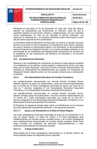 SUPERINTENDENCIA DE EDUCACIÓN ESCOLAR                   Versión:01

                                CIRCULAR N°1                          Fecha Emisión:
                  ESTABLECIMIENTOS EDUCACIONALES                      04-02-2013
                   SUBVENCIONADOS MUNICIPALES Y
                           PARTICULARES                               Página 93 de 109


Ministerial de Educación al 30 de Noviembre de cada año. Para ello deberá,
adjuntar los antecedentes que fundamentan su intención, sobre los que la
autoridad regional se pronunciará -positiva o negativamente- una vez evaluados
dichos antecedentes. En caso de ser aprobado el término anticipado, una
resolución lo declarará así, y el programa solamente podrá interrumpirse a partir
del año lectivo siguiente al de la presentación.
La Secretaría Regional Ministerial de Educación se reserva la facultad de poner
término al convenio en forma anticipada sin necesidad de aviso previo, expresión
de causa ni derecho a indemnización alguna, si el Sostenedor no da cumplimiento
cabal al Programa de Integración Escolar o no muestra resultados positivos en los
aprendizajes de los estudiantes del establecimiento educacional, de acuerdo con
lo establecido en las orientaciones del Ministerio de Educación y el convenio
propiamente tal.
35.3. Consideraciones Generales.

Respecto a las modalidades de contratación de personal, éstas deberán ajustarse
a lo establecido en los distintos cuerpos legales y ordenamiento jurídico que rigen
tanto para el sector Municipal, como para el sector Particular Subvencionado. No
obstante los Sostenedores de establecimientos que cuenten con Programas de
Integración Escolar deberán contar con los recursos humanos que a continuación
se señalan:
35.3.1.      Para Necesidades Educativas de Carácter Transitorio.

Los establecimientos educacionales con Jornada Escolar Completa Diurna,
deberán disponer de apoyo de profesionales o recursos humanos especializados
por un mínimo de 10 horas cronológicas semanales de apoyo, por curso de no
más de 7 alumnos integrados (5 con Necesidades Educativas Especiales
Transitoria y 2 con Necesidades Educativas Especiales Permanente).
Los establecimientos educacionales sin Jornada Escolar Completa Diurna,
deberán entregar apoyo de profesionales o recursos humanos especializados por
un mínimo de 7 horas cronológicas semanales, por cursos de no más de 7
alumnos integrados (5 con Necesidades Educativas Especiales Transitoria y 2 con
Necesidades Educativas Especiales Permanente).
El Programa de Integración Escolar debe indicar una Planificación con los tiempos
que los profesionales competentes destinarán, a las siguientes acciones:
35.3.1.1.    Apoyo a los Estudiantes en la Sala de Clases Regular.

Las horas pedagógicas semanales destinadas al apoyo de los estudiantes en la
sala de clases regular, no podrá ser inferior a 8 horas pedagógicas para
establecimientos con jornada escolar completa diurna y de 6 horas pedagógicas
para establecimientos educacionales sin jornada escolar completa. Estas horas
serán provistas por profesores de educación especial/diferencial, u otros
profesores especializados en educación especial.
35.3.1.2.    Trabajo Colaborativo.

Descontadas las 8 horas pedagógicas mencionadas en el párrafo anterior, las
horas restantes deben ser dispuestas para lo siguiente:


                              División de Fiscalización
                       Superintendencia de Educación Escolar
 