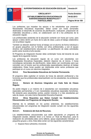 SUPERINTENDENCIA DE EDUCACIÓN ESCOLAR                   Versión:01

                                CIRCULAR N°1                         Fecha Emisión:
                  ESTABLECIMIENTOS EDUCACIONALES                     04-02-2013
                   SUBVENCIONADOS MUNICIPALES Y
                           PARTICULARES                              Página 94 de 109


Los profesores que imparten los apoyos a los estudiantes que presentan
Necesidades Educativas Especiales, deben contar con horas semanales
destinadas al desarrollo de acciones de planificación, evaluación, preparación de
materiales educativos y otros, en colaboración con él o los profesores de la
educación regular.
Los profesionales asistentes de la educación contarán con horas por curso, para
apoyar a éstos dentro y/o fuera de la sala de clase y para el trabajo colaborativo
con el profesor regular.
También se deberán destinar horas al trabajo con el alumno de forma individual o
en grupos pequeños; con la familia; con otros profesionales, y con el equipo
directivo del establecimiento educacional. La planificación de estas actividades
podrá variar durante el año escolar.
El Programa de Integración Escolar debe contemplar horas del docente de aula
regular de la siguiente manera:
Los profesores de educación regular de un curso con estudiantes con
Necesidades Educativas Especiales, deberán disponer de, al menos, 3 horas
cronológicas semanales de planificación, éstas deben ser coordinadas para que
coincidan con el horario que los profesionales especializados destinan al trabajo
colaborativo. Estas horas pueden ser distribuidas entre varios profesores que
participan en un curso con alumnos integrados.
35.3.2.      Para Necesidades Educativas de Carácter Permanente.

El programa debe explicitar el número de horas de atención profesional y las
funciones que los profesionales desempeñarán con los estudiantes, los profesores
y la familia.
35.3.3.      Número de Alumnos Integrados por Cada Sala de Clases
Regular.

Se podrá integrar a un máximo de 2 estudiantes con necesidades educativas
especiales permanentes y 5 con necesidades educativas especiales transitorias.
No obstante para estudiantes sordos, podrán incluirse 2 o más estudiantes por
sala de clases, con esta misma Necesidad Educativa Especial.
35.3.4.    Otros Requisitos que Deben Cumplir los Establecimientos
Educacionales con Programas de Integración Escolar.

Además de lo señalado en los puntos anteriores, los establecimientos
educacionales con programas de integración escolar cumplir con los siguientes
requisitos:
35.3.4.1.    Existencia del Aula de Recursos.

Los establecimientos educacionales que estén ejecutando un programa de
integración escolar, deberán tener a lo menos un “Aula de Recursos”, para la
realización de actividades tales como talleres, apoyo especializado individual, en
pequeños grupos u otros. Ésta debe contar con las siguientes características:
    Espacio físico suficiente y funcional.




                              División de Fiscalización
                       Superintendencia de Educación Escolar
 