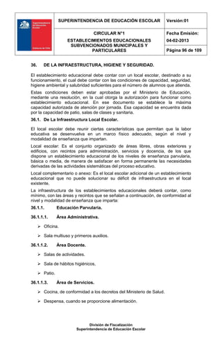 SUPERINTENDENCIA DE EDUCACIÓN ESCOLAR                   Versión:01

                                   CIRCULAR N°1                          Fecha Emisión:
                      ESTABLECIMIENTOS EDUCACIONALES                     04-02-2013
                       SUBVENCIONADOS MUNICIPALES Y
                               PARTICULARES                              Página 96 de 109


36.      DE LA INFRAESTRUCTURA, HIGIENE Y SEGURIDAD.

El establecimiento educacional debe contar con un local escolar, destinado a su
funcionamiento, el cual debe contar con las condiciones de capacidad, seguridad,
higiene ambiental y salubridad suficientes para el número de alumnos que atienda.
Estas condiciones deben estar aprobadas por el Ministerio de Educación,
mediante una resolución, en la cual otorga la autorización para funcionar como
establecimiento educacional. En ese documento se establece la máxima
capacidad autorizada de atención por jornada. Esa capacidad se encuentra dada
por la capacidad de patio, salas de clases y sanitaria.
36.1. De La Infraestructura Local Escolar.

El local escolar debe reunir ciertas características que permitan que la labor
educativa se desenvuelva en un marco físico adecuado, según el nivel y
modalidad de enseñanza que impartan.
Local escolar: Es el conjunto organizado de áreas libres, obras exteriores y
edificios, con recintos para administración, servicios y docencia, de los que
dispone un establecimiento educacional de los niveles de enseñanza parvularia,
básica o media, de manera de satisfacer en forma permanente las necesidades
derivadas de las actividades sistemáticas del proceso educativo.
Local complementario o anexo: Es el local escolar adicional de un establecimiento
educacional que no puede solucionar su déficit de infraestructura en el local
existente.
La infraestructura de los establecimientos educacionales deberá contar, como
mínimo, con las áreas y recintos que se señalan a continuación, de conformidad al
nivel y modalidad de enseñanza que imparta:
36.1.1.          Educación Parvularia.

36.1.1.1.        Área Administrativa.

       Oficina.

       Sala multiuso y primeros auxilios.

36.1.1.2.        Área Docente.

       Salas de actividades.

       Sala de hábitos higiénicos,

       Patio.

36.1.1.3.        Área de Servicios.

       Cocina, de conformidad a los decretos del Ministerio de Salud.

       Despensa, cuando se proporcione alimentación.




                                 División de Fiscalización
                          Superintendencia de Educación Escolar
 